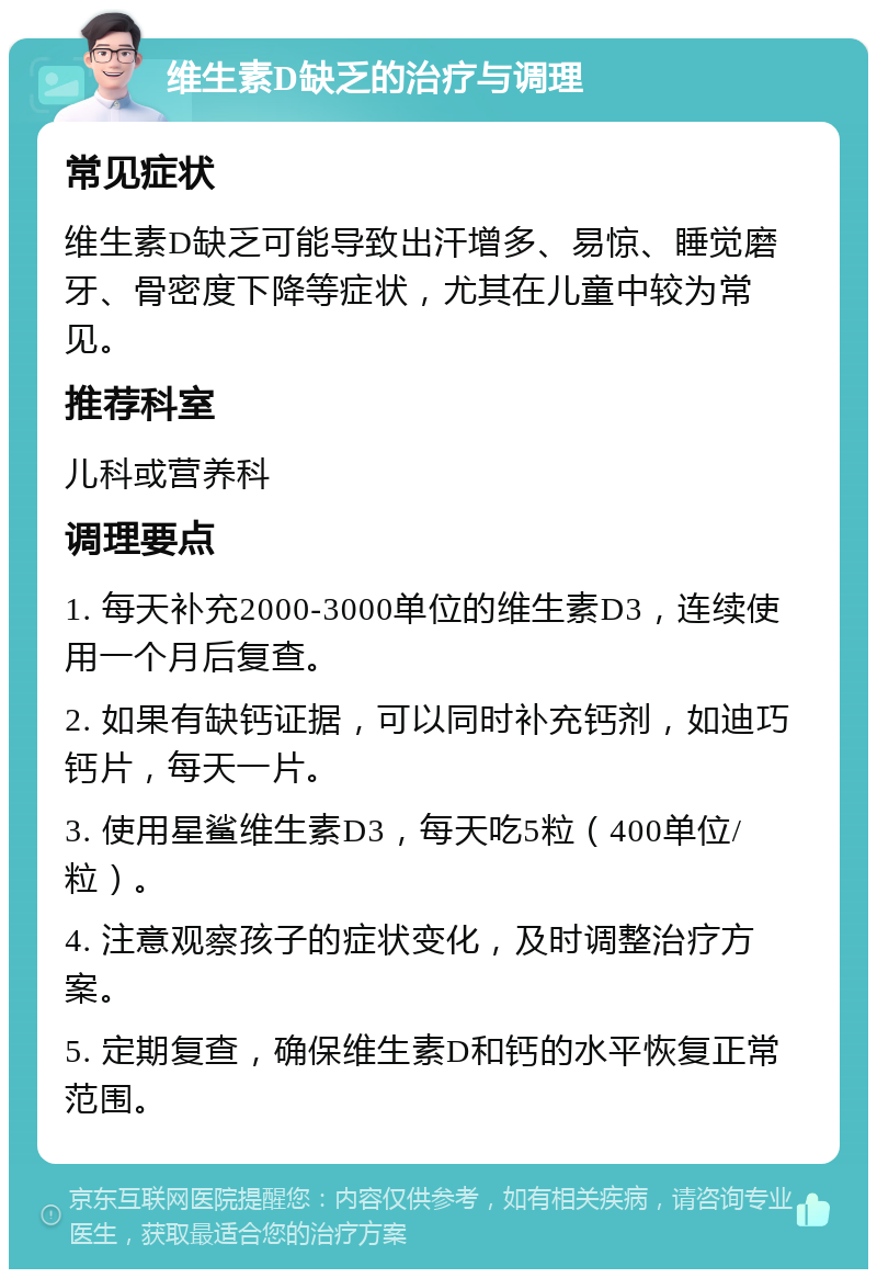 维生素D缺乏的治疗与调理 常见症状 维生素D缺乏可能导致出汗增多、易惊、睡觉磨牙、骨密度下降等症状，尤其在儿童中较为常见。 推荐科室 儿科或营养科 调理要点 1. 每天补充2000-3000单位的维生素D3，连续使用一个月后复查。 2. 如果有缺钙证据，可以同时补充钙剂，如迪巧钙片，每天一片。 3. 使用星鲨维生素D3，每天吃5粒（400单位/粒）。 4. 注意观察孩子的症状变化，及时调整治疗方案。 5. 定期复查，确保维生素D和钙的水平恢复正常范围。