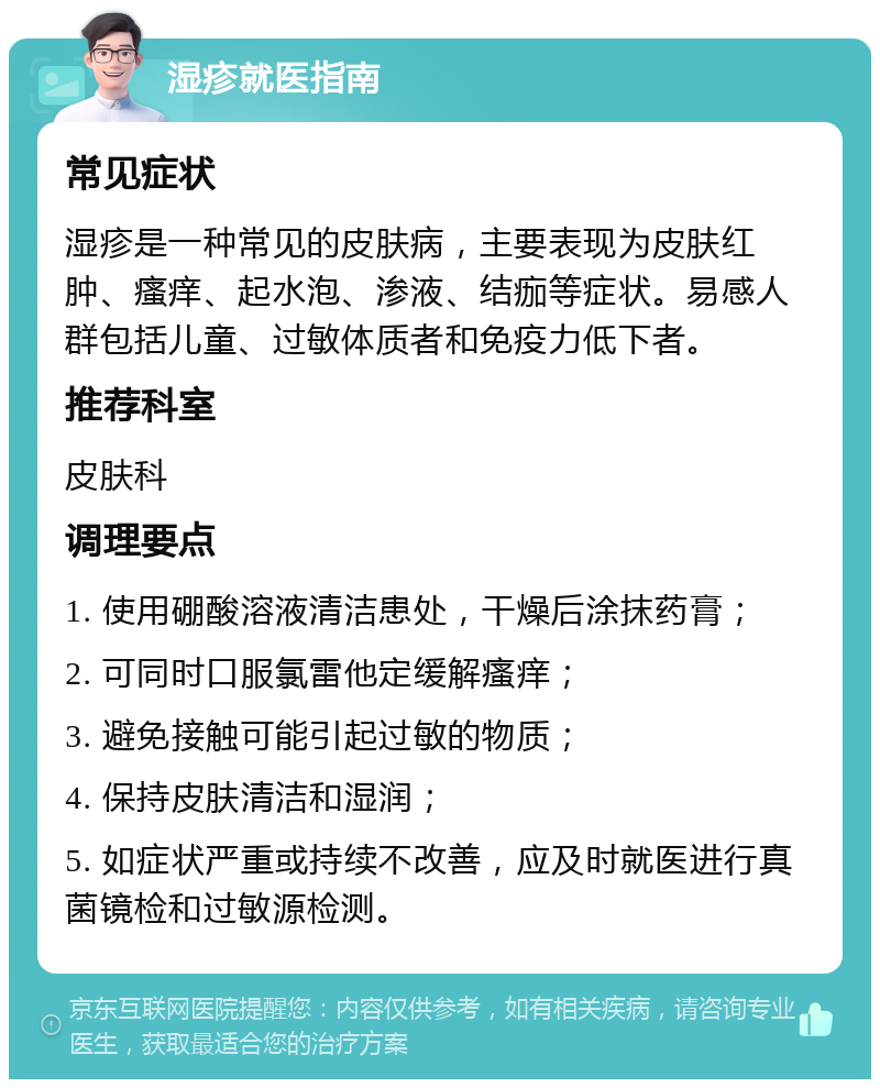 湿疹就医指南 常见症状 湿疹是一种常见的皮肤病，主要表现为皮肤红肿、瘙痒、起水泡、渗液、结痂等症状。易感人群包括儿童、过敏体质者和免疫力低下者。 推荐科室 皮肤科 调理要点 1. 使用硼酸溶液清洁患处，干燥后涂抹药膏； 2. 可同时口服氯雷他定缓解瘙痒； 3. 避免接触可能引起过敏的物质； 4. 保持皮肤清洁和湿润； 5. 如症状严重或持续不改善，应及时就医进行真菌镜检和过敏源检测。