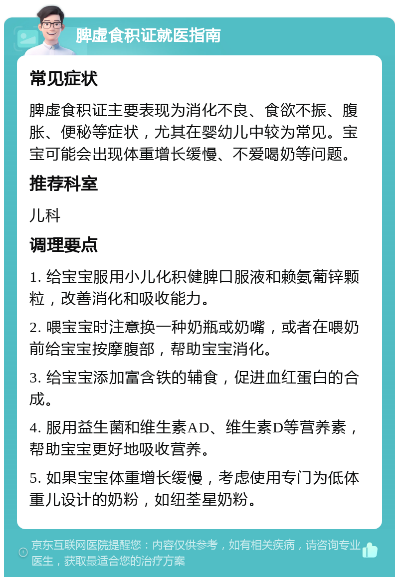 脾虚食积证就医指南 常见症状 脾虚食积证主要表现为消化不良、食欲不振、腹胀、便秘等症状，尤其在婴幼儿中较为常见。宝宝可能会出现体重增长缓慢、不爱喝奶等问题。 推荐科室 儿科 调理要点 1. 给宝宝服用小儿化积健脾口服液和赖氨葡锌颗粒，改善消化和吸收能力。 2. 喂宝宝时注意换一种奶瓶或奶嘴，或者在喂奶前给宝宝按摩腹部，帮助宝宝消化。 3. 给宝宝添加富含铁的辅食，促进血红蛋白的合成。 4. 服用益生菌和维生素AD、维生素D等营养素，帮助宝宝更好地吸收营养。 5. 如果宝宝体重增长缓慢，考虑使用专门为低体重儿设计的奶粉，如纽荃星奶粉。