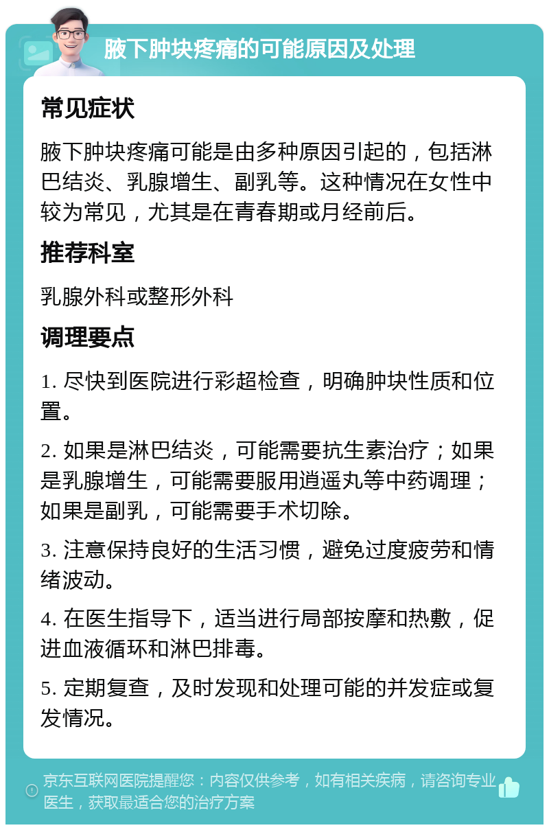 腋下肿块疼痛的可能原因及处理 常见症状 腋下肿块疼痛可能是由多种原因引起的，包括淋巴结炎、乳腺增生、副乳等。这种情况在女性中较为常见，尤其是在青春期或月经前后。 推荐科室 乳腺外科或整形外科 调理要点 1. 尽快到医院进行彩超检查，明确肿块性质和位置。 2. 如果是淋巴结炎，可能需要抗生素治疗；如果是乳腺增生，可能需要服用逍遥丸等中药调理；如果是副乳，可能需要手术切除。 3. 注意保持良好的生活习惯，避免过度疲劳和情绪波动。 4. 在医生指导下，适当进行局部按摩和热敷，促进血液循环和淋巴排毒。 5. 定期复查，及时发现和处理可能的并发症或复发情况。