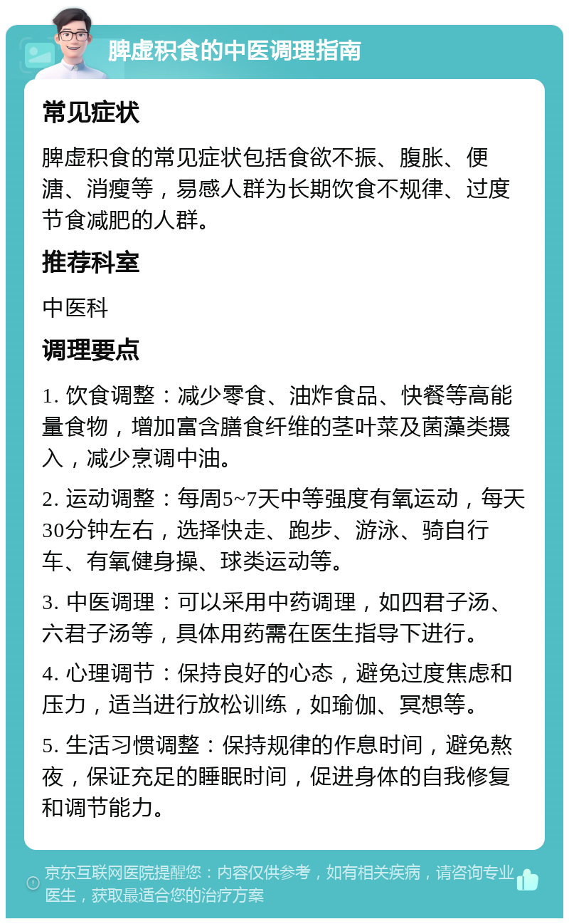 脾虚积食的中医调理指南 常见症状 脾虚积食的常见症状包括食欲不振、腹胀、便溏、消瘦等，易感人群为长期饮食不规律、过度节食减肥的人群。 推荐科室 中医科 调理要点 1. 饮食调整：减少零食、油炸食品、快餐等高能量食物，增加富含膳食纤维的茎叶菜及菌藻类摄入，减少烹调中油。 2. 运动调整：每周5~7天中等强度有氧运动，每天30分钟左右，选择快走、跑步、游泳、骑自行车、有氧健身操、球类运动等。 3. 中医调理：可以采用中药调理，如四君子汤、六君子汤等，具体用药需在医生指导下进行。 4. 心理调节：保持良好的心态，避免过度焦虑和压力，适当进行放松训练，如瑜伽、冥想等。 5. 生活习惯调整：保持规律的作息时间，避免熬夜，保证充足的睡眠时间，促进身体的自我修复和调节能力。