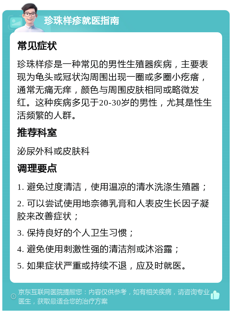 珍珠样疹就医指南 常见症状 珍珠样疹是一种常见的男性生殖器疾病，主要表现为龟头或冠状沟周围出现一圈或多圈小疙瘩，通常无痛无痒，颜色与周围皮肤相同或略微发红。这种疾病多见于20-30岁的男性，尤其是性生活频繁的人群。 推荐科室 泌尿外科或皮肤科 调理要点 1. 避免过度清洁，使用温凉的清水洗涤生殖器； 2. 可以尝试使用地奈德乳膏和人表皮生长因子凝胶来改善症状； 3. 保持良好的个人卫生习惯； 4. 避免使用刺激性强的清洁剂或沐浴露； 5. 如果症状严重或持续不退，应及时就医。