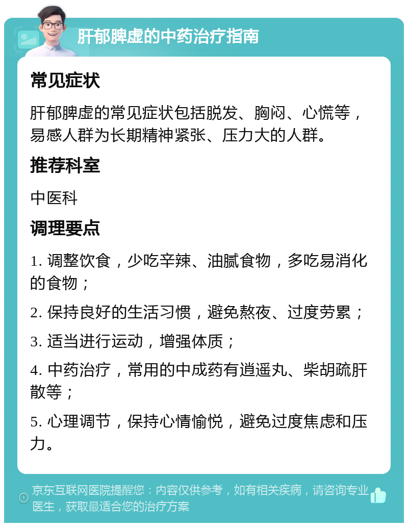 肝郁脾虚的中药治疗指南 常见症状 肝郁脾虚的常见症状包括脱发、胸闷、心慌等，易感人群为长期精神紧张、压力大的人群。 推荐科室 中医科 调理要点 1. 调整饮食，少吃辛辣、油腻食物，多吃易消化的食物； 2. 保持良好的生活习惯，避免熬夜、过度劳累； 3. 适当进行运动，增强体质； 4. 中药治疗，常用的中成药有逍遥丸、柴胡疏肝散等； 5. 心理调节，保持心情愉悦，避免过度焦虑和压力。