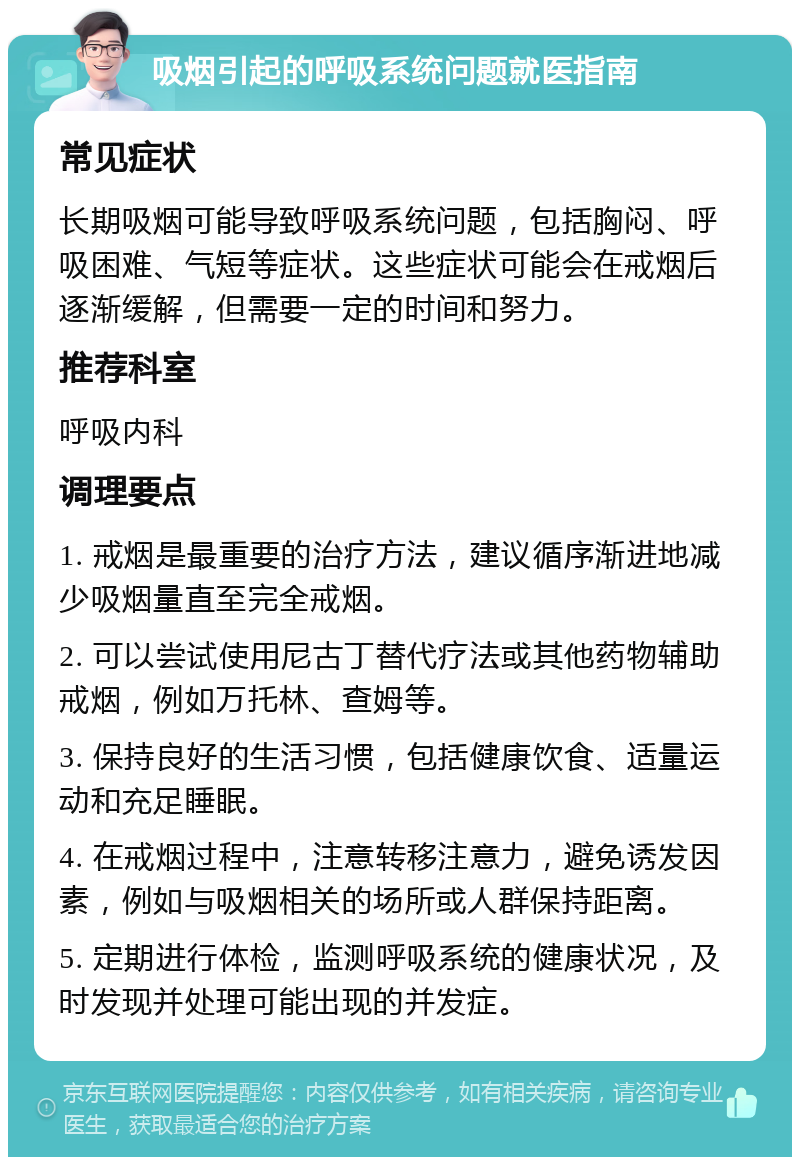 吸烟引起的呼吸系统问题就医指南 常见症状 长期吸烟可能导致呼吸系统问题，包括胸闷、呼吸困难、气短等症状。这些症状可能会在戒烟后逐渐缓解，但需要一定的时间和努力。 推荐科室 呼吸内科 调理要点 1. 戒烟是最重要的治疗方法，建议循序渐进地减少吸烟量直至完全戒烟。 2. 可以尝试使用尼古丁替代疗法或其他药物辅助戒烟，例如万托林、查姆等。 3. 保持良好的生活习惯，包括健康饮食、适量运动和充足睡眠。 4. 在戒烟过程中，注意转移注意力，避免诱发因素，例如与吸烟相关的场所或人群保持距离。 5. 定期进行体检，监测呼吸系统的健康状况，及时发现并处理可能出现的并发症。