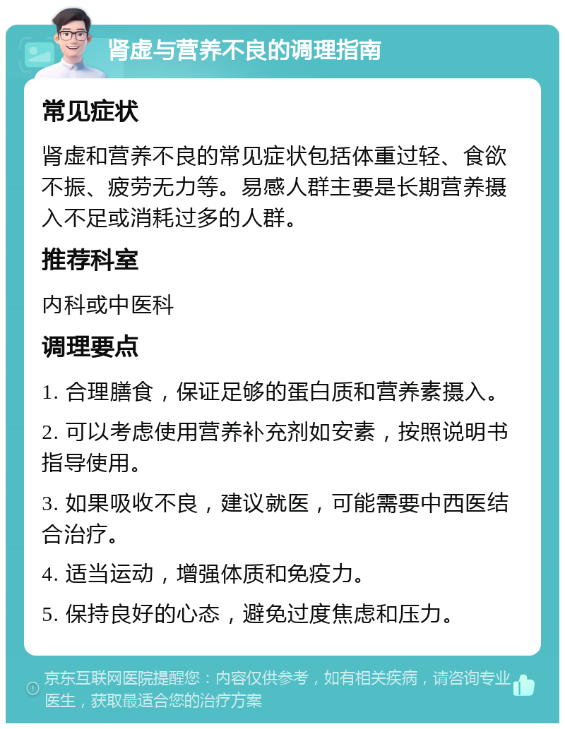 肾虚与营养不良的调理指南 常见症状 肾虚和营养不良的常见症状包括体重过轻、食欲不振、疲劳无力等。易感人群主要是长期营养摄入不足或消耗过多的人群。 推荐科室 内科或中医科 调理要点 1. 合理膳食，保证足够的蛋白质和营养素摄入。 2. 可以考虑使用营养补充剂如安素，按照说明书指导使用。 3. 如果吸收不良，建议就医，可能需要中西医结合治疗。 4. 适当运动，增强体质和免疫力。 5. 保持良好的心态，避免过度焦虑和压力。