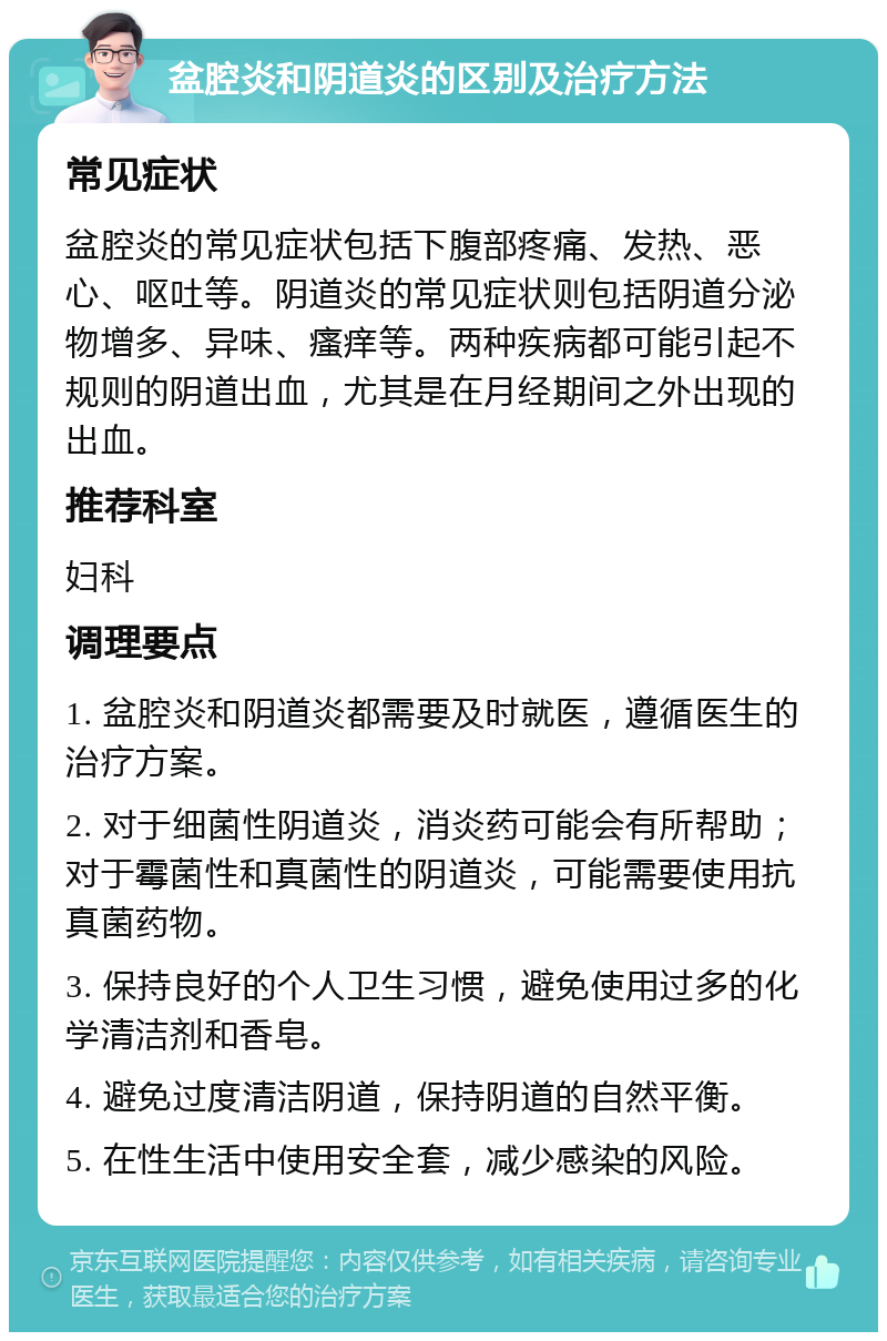 盆腔炎和阴道炎的区别及治疗方法 常见症状 盆腔炎的常见症状包括下腹部疼痛、发热、恶心、呕吐等。阴道炎的常见症状则包括阴道分泌物增多、异味、瘙痒等。两种疾病都可能引起不规则的阴道出血，尤其是在月经期间之外出现的出血。 推荐科室 妇科 调理要点 1. 盆腔炎和阴道炎都需要及时就医，遵循医生的治疗方案。 2. 对于细菌性阴道炎，消炎药可能会有所帮助；对于霉菌性和真菌性的阴道炎，可能需要使用抗真菌药物。 3. 保持良好的个人卫生习惯，避免使用过多的化学清洁剂和香皂。 4. 避免过度清洁阴道，保持阴道的自然平衡。 5. 在性生活中使用安全套，减少感染的风险。