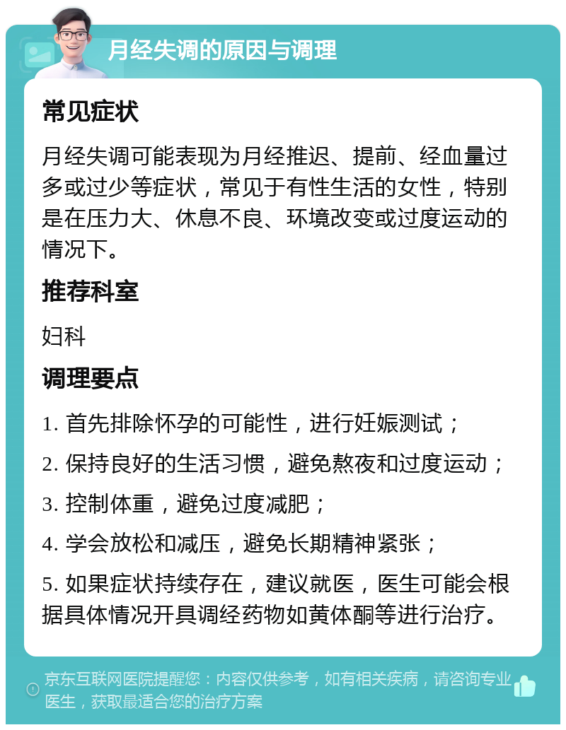 月经失调的原因与调理 常见症状 月经失调可能表现为月经推迟、提前、经血量过多或过少等症状，常见于有性生活的女性，特别是在压力大、休息不良、环境改变或过度运动的情况下。 推荐科室 妇科 调理要点 1. 首先排除怀孕的可能性，进行妊娠测试； 2. 保持良好的生活习惯，避免熬夜和过度运动； 3. 控制体重，避免过度减肥； 4. 学会放松和减压，避免长期精神紧张； 5. 如果症状持续存在，建议就医，医生可能会根据具体情况开具调经药物如黄体酮等进行治疗。