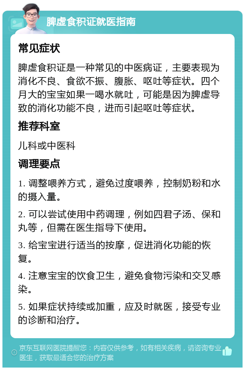 脾虚食积证就医指南 常见症状 脾虚食积证是一种常见的中医病证，主要表现为消化不良、食欲不振、腹胀、呕吐等症状。四个月大的宝宝如果一喝水就吐，可能是因为脾虚导致的消化功能不良，进而引起呕吐等症状。 推荐科室 儿科或中医科 调理要点 1. 调整喂养方式，避免过度喂养，控制奶粉和水的摄入量。 2. 可以尝试使用中药调理，例如四君子汤、保和丸等，但需在医生指导下使用。 3. 给宝宝进行适当的按摩，促进消化功能的恢复。 4. 注意宝宝的饮食卫生，避免食物污染和交叉感染。 5. 如果症状持续或加重，应及时就医，接受专业的诊断和治疗。