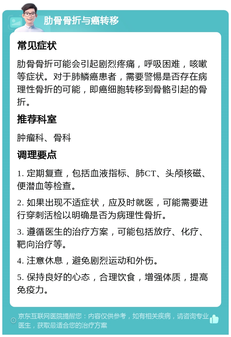 肋骨骨折与癌转移 常见症状 肋骨骨折可能会引起剧烈疼痛，呼吸困难，咳嗽等症状。对于肺鳞癌患者，需要警惕是否存在病理性骨折的可能，即癌细胞转移到骨骼引起的骨折。 推荐科室 肿瘤科、骨科 调理要点 1. 定期复查，包括血液指标、肺CT、头颅核磁、便潜血等检查。 2. 如果出现不适症状，应及时就医，可能需要进行穿刺活检以明确是否为病理性骨折。 3. 遵循医生的治疗方案，可能包括放疗、化疗、靶向治疗等。 4. 注意休息，避免剧烈运动和外伤。 5. 保持良好的心态，合理饮食，增强体质，提高免疫力。