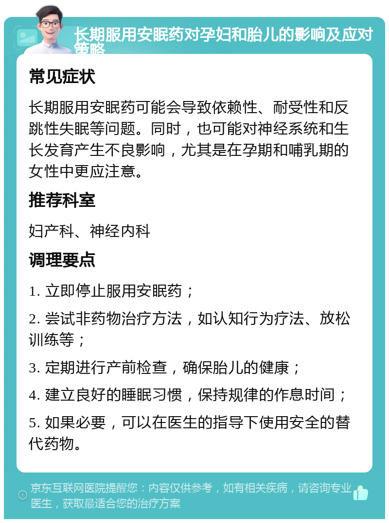 长期服用安眠药对孕妇和胎儿的影响及应对策略 常见症状 长期服用安眠药可能会导致依赖性、耐受性和反跳性失眠等问题。同时，也可能对神经系统和生长发育产生不良影响，尤其是在孕期和哺乳期的女性中更应注意。 推荐科室 妇产科、神经内科 调理要点 1. 立即停止服用安眠药； 2. 尝试非药物治疗方法，如认知行为疗法、放松训练等； 3. 定期进行产前检查，确保胎儿的健康； 4. 建立良好的睡眠习惯，保持规律的作息时间； 5. 如果必要，可以在医生的指导下使用安全的替代药物。