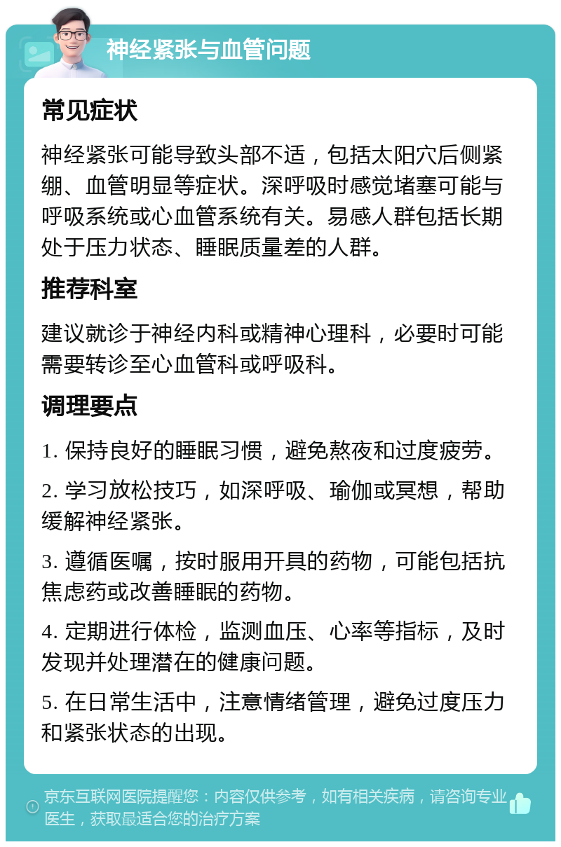 神经紧张与血管问题 常见症状 神经紧张可能导致头部不适，包括太阳穴后侧紧绷、血管明显等症状。深呼吸时感觉堵塞可能与呼吸系统或心血管系统有关。易感人群包括长期处于压力状态、睡眠质量差的人群。 推荐科室 建议就诊于神经内科或精神心理科，必要时可能需要转诊至心血管科或呼吸科。 调理要点 1. 保持良好的睡眠习惯，避免熬夜和过度疲劳。 2. 学习放松技巧，如深呼吸、瑜伽或冥想，帮助缓解神经紧张。 3. 遵循医嘱，按时服用开具的药物，可能包括抗焦虑药或改善睡眠的药物。 4. 定期进行体检，监测血压、心率等指标，及时发现并处理潜在的健康问题。 5. 在日常生活中，注意情绪管理，避免过度压力和紧张状态的出现。