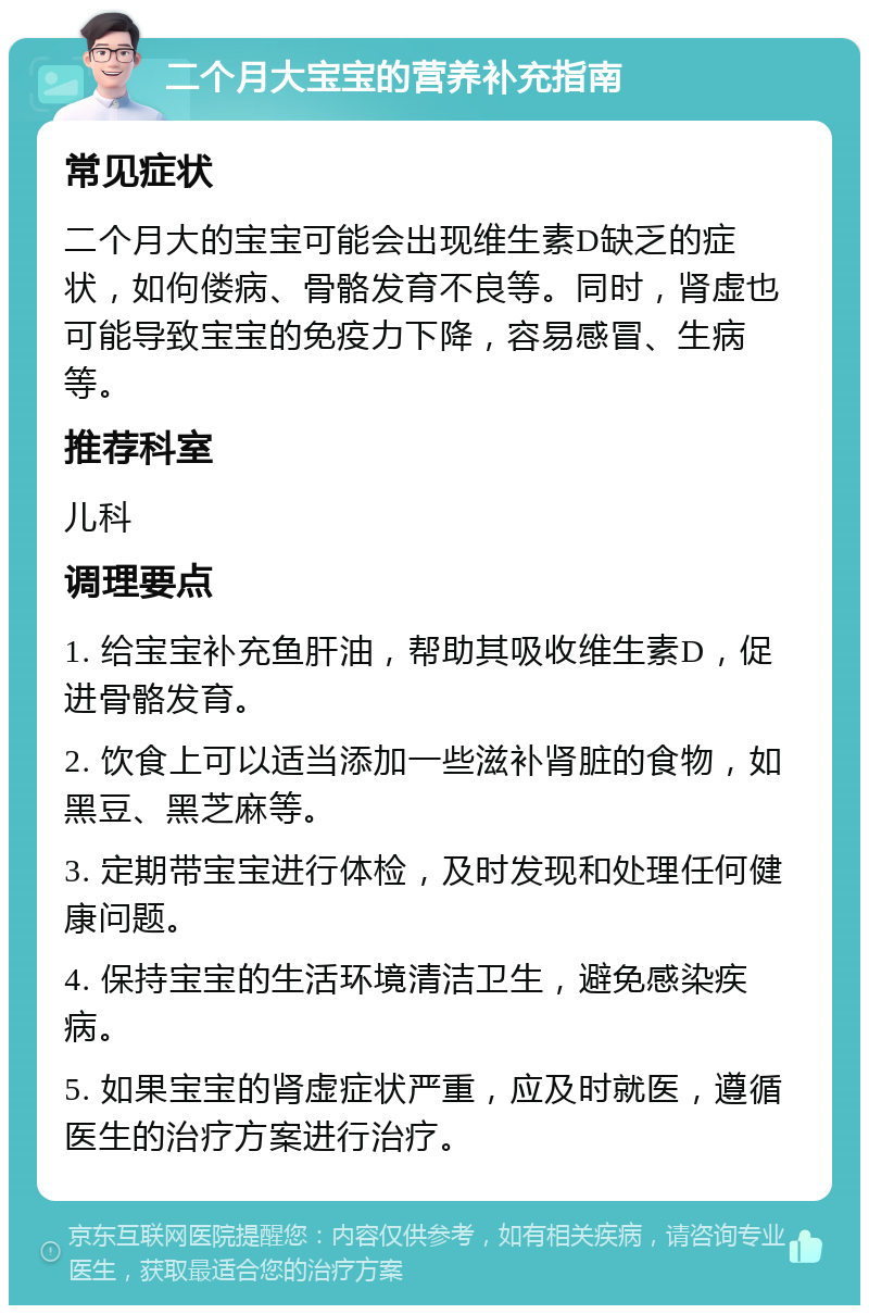 二个月大宝宝的营养补充指南 常见症状 二个月大的宝宝可能会出现维生素D缺乏的症状，如佝偻病、骨骼发育不良等。同时，肾虚也可能导致宝宝的免疫力下降，容易感冒、生病等。 推荐科室 儿科 调理要点 1. 给宝宝补充鱼肝油，帮助其吸收维生素D，促进骨骼发育。 2. 饮食上可以适当添加一些滋补肾脏的食物，如黑豆、黑芝麻等。 3. 定期带宝宝进行体检，及时发现和处理任何健康问题。 4. 保持宝宝的生活环境清洁卫生，避免感染疾病。 5. 如果宝宝的肾虚症状严重，应及时就医，遵循医生的治疗方案进行治疗。