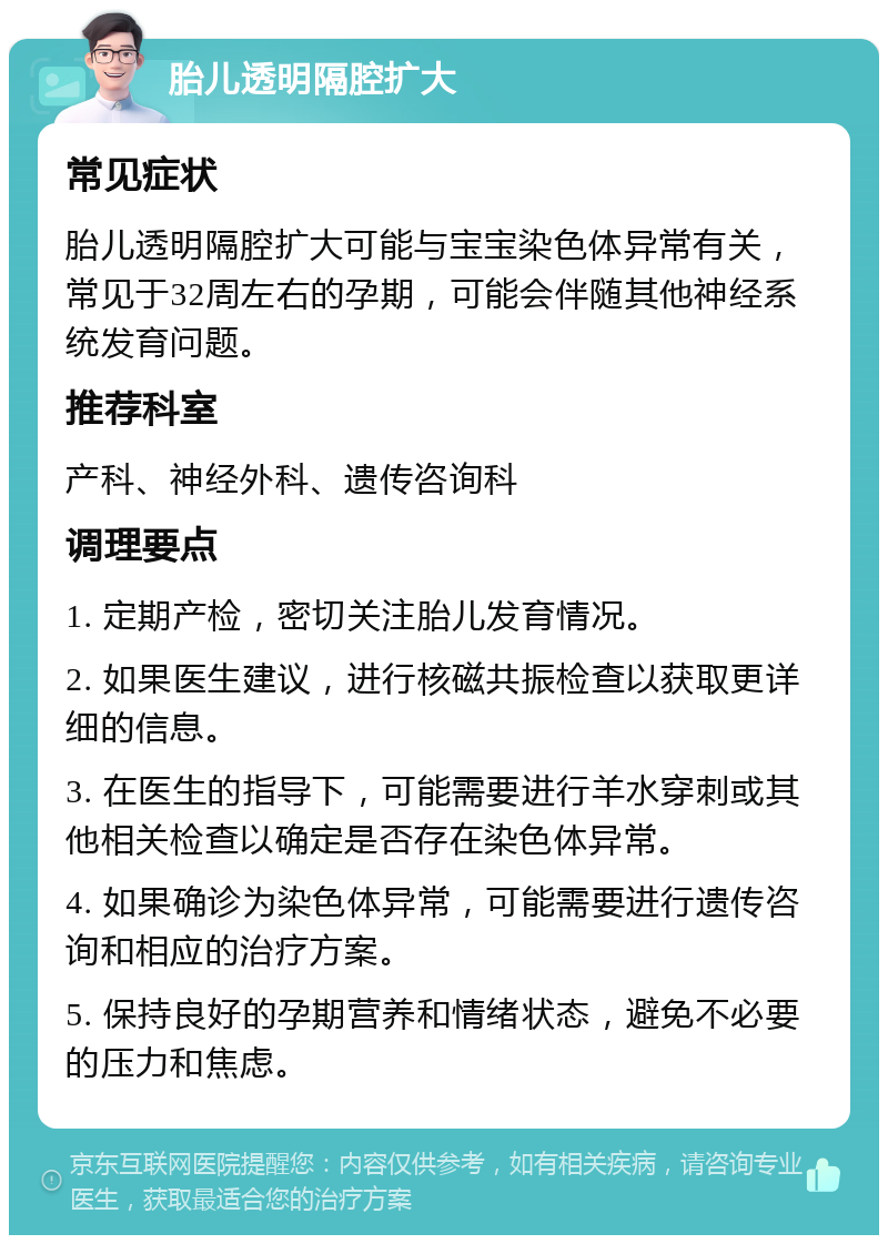 胎儿透明隔腔扩大 常见症状 胎儿透明隔腔扩大可能与宝宝染色体异常有关，常见于32周左右的孕期，可能会伴随其他神经系统发育问题。 推荐科室 产科、神经外科、遗传咨询科 调理要点 1. 定期产检，密切关注胎儿发育情况。 2. 如果医生建议，进行核磁共振检查以获取更详细的信息。 3. 在医生的指导下，可能需要进行羊水穿刺或其他相关检查以确定是否存在染色体异常。 4. 如果确诊为染色体异常，可能需要进行遗传咨询和相应的治疗方案。 5. 保持良好的孕期营养和情绪状态，避免不必要的压力和焦虑。