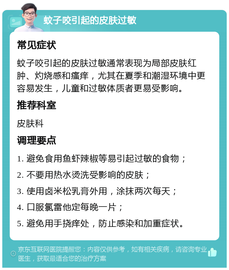 蚊子咬引起的皮肤过敏 常见症状 蚊子咬引起的皮肤过敏通常表现为局部皮肤红肿、灼烧感和瘙痒，尤其在夏季和潮湿环境中更容易发生，儿童和过敏体质者更易受影响。 推荐科室 皮肤科 调理要点 1. 避免食用鱼虾辣椒等易引起过敏的食物； 2. 不要用热水烫洗受影响的皮肤； 3. 使用卤米松乳膏外用，涂抹两次每天； 4. 口服氯雷他定每晚一片； 5. 避免用手挠痒处，防止感染和加重症状。