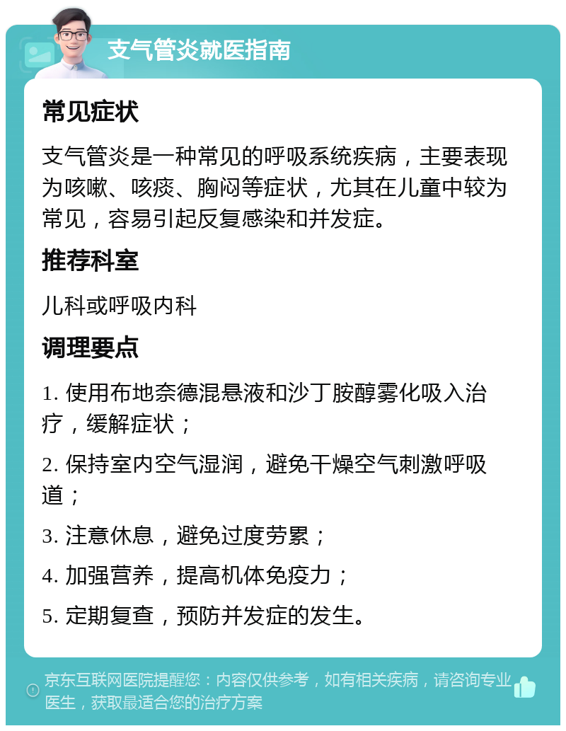 支气管炎就医指南 常见症状 支气管炎是一种常见的呼吸系统疾病，主要表现为咳嗽、咳痰、胸闷等症状，尤其在儿童中较为常见，容易引起反复感染和并发症。 推荐科室 儿科或呼吸内科 调理要点 1. 使用布地奈德混悬液和沙丁胺醇雾化吸入治疗，缓解症状； 2. 保持室内空气湿润，避免干燥空气刺激呼吸道； 3. 注意休息，避免过度劳累； 4. 加强营养，提高机体免疫力； 5. 定期复查，预防并发症的发生。