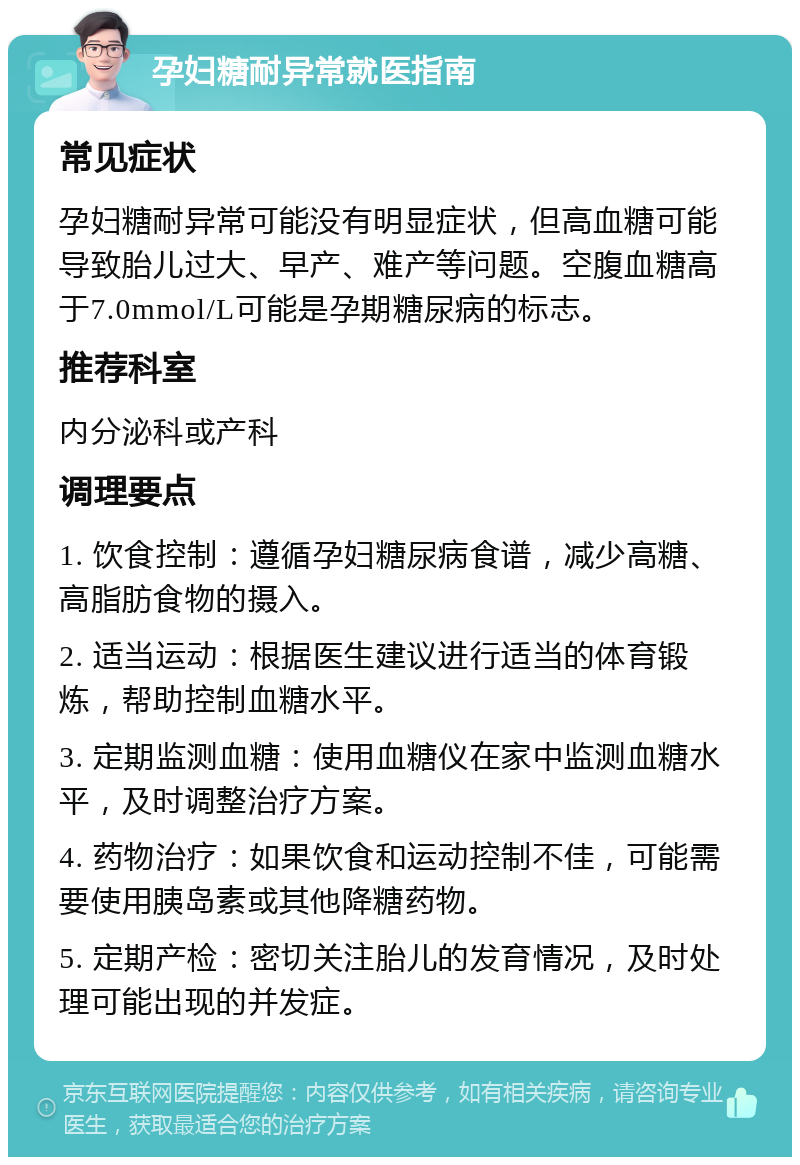 孕妇糖耐异常就医指南 常见症状 孕妇糖耐异常可能没有明显症状，但高血糖可能导致胎儿过大、早产、难产等问题。空腹血糖高于7.0mmol/L可能是孕期糖尿病的标志。 推荐科室 内分泌科或产科 调理要点 1. 饮食控制：遵循孕妇糖尿病食谱，减少高糖、高脂肪食物的摄入。 2. 适当运动：根据医生建议进行适当的体育锻炼，帮助控制血糖水平。 3. 定期监测血糖：使用血糖仪在家中监测血糖水平，及时调整治疗方案。 4. 药物治疗：如果饮食和运动控制不佳，可能需要使用胰岛素或其他降糖药物。 5. 定期产检：密切关注胎儿的发育情况，及时处理可能出现的并发症。