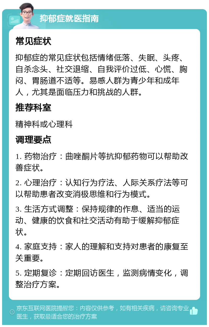 抑郁症就医指南 常见症状 抑郁症的常见症状包括情绪低落、失眠、头疼、自杀念头、社交退缩、自我评价过低、心慌、胸闷、胃肠道不适等。易感人群为青少年和成年人，尤其是面临压力和挑战的人群。 推荐科室 精神科或心理科 调理要点 1. 药物治疗：曲唑酮片等抗抑郁药物可以帮助改善症状。 2. 心理治疗：认知行为疗法、人际关系疗法等可以帮助患者改变消极思维和行为模式。 3. 生活方式调整：保持规律的作息、适当的运动、健康的饮食和社交活动有助于缓解抑郁症状。 4. 家庭支持：家人的理解和支持对患者的康复至关重要。 5. 定期复诊：定期回访医生，监测病情变化，调整治疗方案。