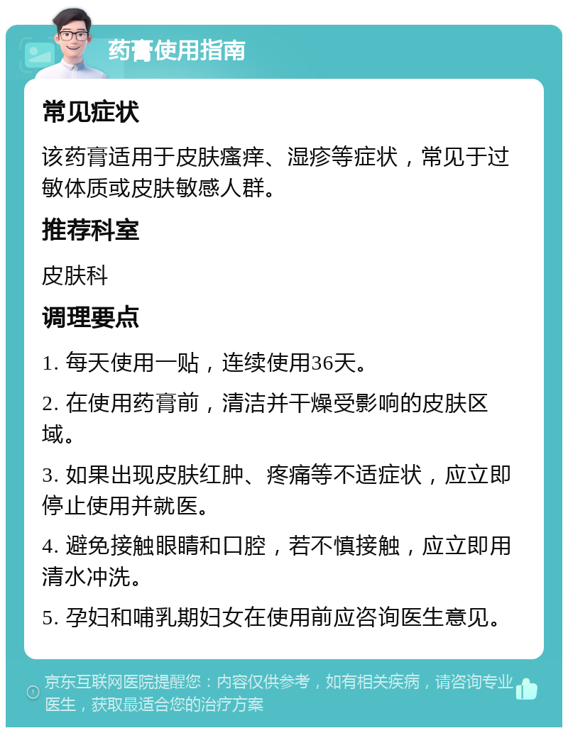 药膏使用指南 常见症状 该药膏适用于皮肤瘙痒、湿疹等症状，常见于过敏体质或皮肤敏感人群。 推荐科室 皮肤科 调理要点 1. 每天使用一贴，连续使用36天。 2. 在使用药膏前，清洁并干燥受影响的皮肤区域。 3. 如果出现皮肤红肿、疼痛等不适症状，应立即停止使用并就医。 4. 避免接触眼睛和口腔，若不慎接触，应立即用清水冲洗。 5. 孕妇和哺乳期妇女在使用前应咨询医生意见。