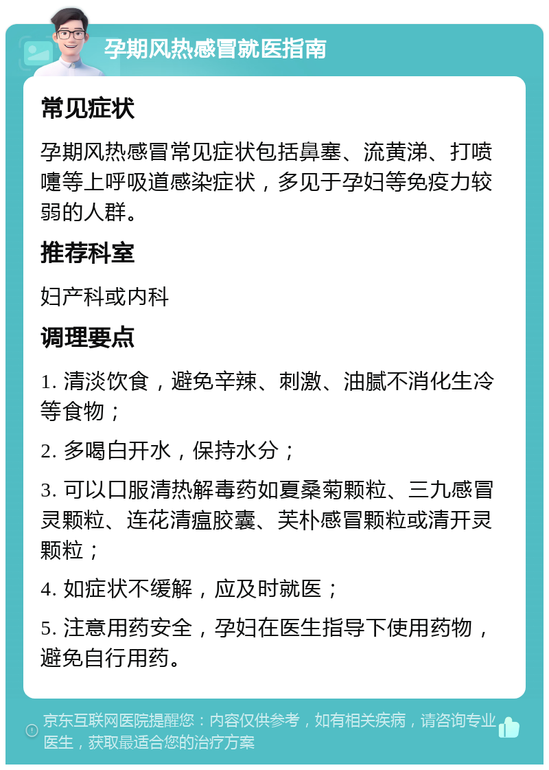 孕期风热感冒就医指南 常见症状 孕期风热感冒常见症状包括鼻塞、流黄涕、打喷嚏等上呼吸道感染症状，多见于孕妇等免疫力较弱的人群。 推荐科室 妇产科或内科 调理要点 1. 清淡饮食，避免辛辣、刺激、油腻不消化生冷等食物； 2. 多喝白开水，保持水分； 3. 可以口服清热解毒药如夏桑菊颗粒、三九感冒灵颗粒、连花清瘟胶囊、芙朴感冒颗粒或清开灵颗粒； 4. 如症状不缓解，应及时就医； 5. 注意用药安全，孕妇在医生指导下使用药物，避免自行用药。