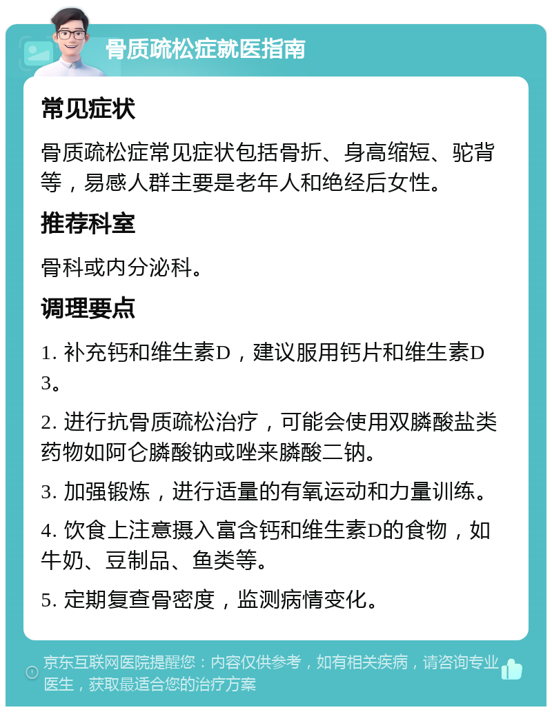 骨质疏松症就医指南 常见症状 骨质疏松症常见症状包括骨折、身高缩短、驼背等，易感人群主要是老年人和绝经后女性。 推荐科室 骨科或内分泌科。 调理要点 1. 补充钙和维生素D，建议服用钙片和维生素D3。 2. 进行抗骨质疏松治疗，可能会使用双膦酸盐类药物如阿仑膦酸钠或唑来膦酸二钠。 3. 加强锻炼，进行适量的有氧运动和力量训练。 4. 饮食上注意摄入富含钙和维生素D的食物，如牛奶、豆制品、鱼类等。 5. 定期复查骨密度，监测病情变化。