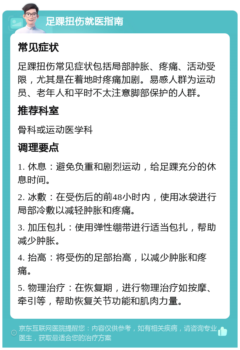 足踝扭伤就医指南 常见症状 足踝扭伤常见症状包括局部肿胀、疼痛、活动受限，尤其是在着地时疼痛加剧。易感人群为运动员、老年人和平时不太注意脚部保护的人群。 推荐科室 骨科或运动医学科 调理要点 1. 休息：避免负重和剧烈运动，给足踝充分的休息时间。 2. 冰敷：在受伤后的前48小时内，使用冰袋进行局部冷敷以减轻肿胀和疼痛。 3. 加压包扎：使用弹性绷带进行适当包扎，帮助减少肿胀。 4. 抬高：将受伤的足部抬高，以减少肿胀和疼痛。 5. 物理治疗：在恢复期，进行物理治疗如按摩、牵引等，帮助恢复关节功能和肌肉力量。