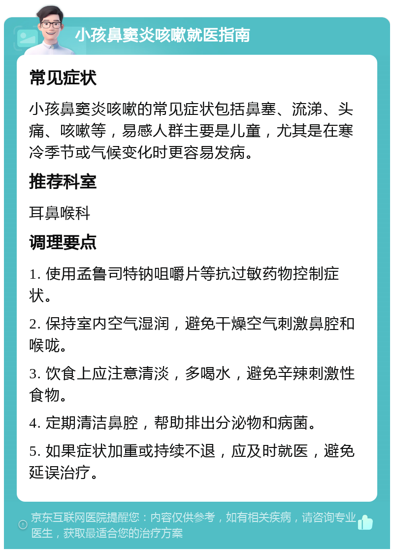 小孩鼻窦炎咳嗽就医指南 常见症状 小孩鼻窦炎咳嗽的常见症状包括鼻塞、流涕、头痛、咳嗽等，易感人群主要是儿童，尤其是在寒冷季节或气候变化时更容易发病。 推荐科室 耳鼻喉科 调理要点 1. 使用孟鲁司特钠咀嚼片等抗过敏药物控制症状。 2. 保持室内空气湿润，避免干燥空气刺激鼻腔和喉咙。 3. 饮食上应注意清淡，多喝水，避免辛辣刺激性食物。 4. 定期清洁鼻腔，帮助排出分泌物和病菌。 5. 如果症状加重或持续不退，应及时就医，避免延误治疗。