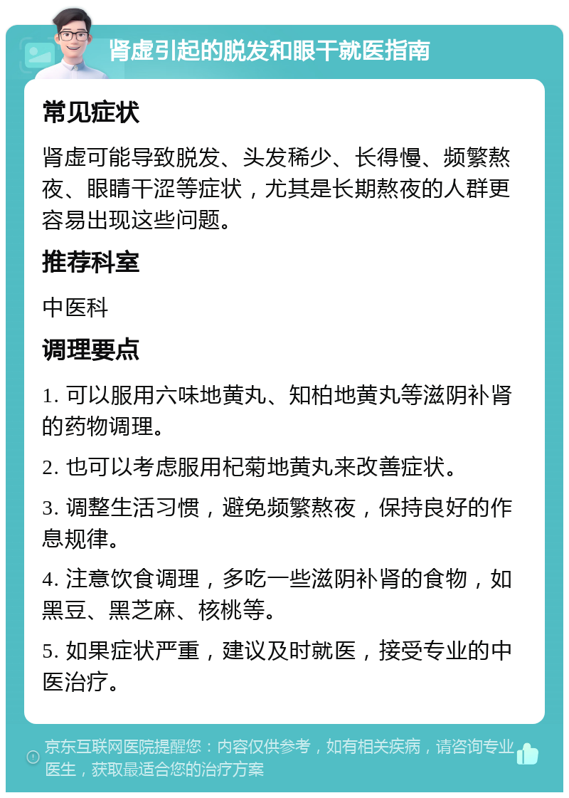 肾虚引起的脱发和眼干就医指南 常见症状 肾虚可能导致脱发、头发稀少、长得慢、频繁熬夜、眼睛干涩等症状，尤其是长期熬夜的人群更容易出现这些问题。 推荐科室 中医科 调理要点 1. 可以服用六味地黄丸、知柏地黄丸等滋阴补肾的药物调理。 2. 也可以考虑服用杞菊地黄丸来改善症状。 3. 调整生活习惯，避免频繁熬夜，保持良好的作息规律。 4. 注意饮食调理，多吃一些滋阴补肾的食物，如黑豆、黑芝麻、核桃等。 5. 如果症状严重，建议及时就医，接受专业的中医治疗。