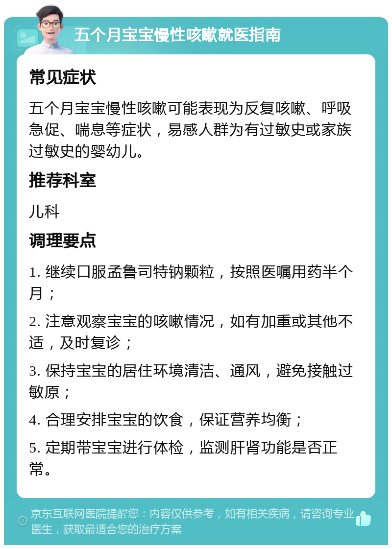 五个月宝宝慢性咳嗽就医指南 常见症状 五个月宝宝慢性咳嗽可能表现为反复咳嗽、呼吸急促、喘息等症状，易感人群为有过敏史或家族过敏史的婴幼儿。 推荐科室 儿科 调理要点 1. 继续口服孟鲁司特钠颗粒，按照医嘱用药半个月； 2. 注意观察宝宝的咳嗽情况，如有加重或其他不适，及时复诊； 3. 保持宝宝的居住环境清洁、通风，避免接触过敏原； 4. 合理安排宝宝的饮食，保证营养均衡； 5. 定期带宝宝进行体检，监测肝肾功能是否正常。