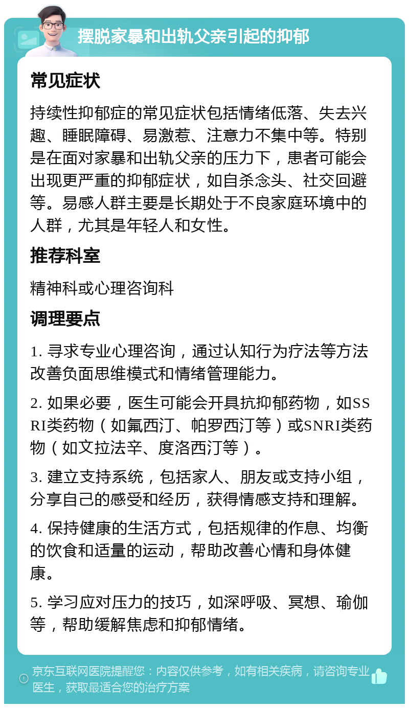 摆脱家暴和出轨父亲引起的抑郁 常见症状 持续性抑郁症的常见症状包括情绪低落、失去兴趣、睡眠障碍、易激惹、注意力不集中等。特别是在面对家暴和出轨父亲的压力下，患者可能会出现更严重的抑郁症状，如自杀念头、社交回避等。易感人群主要是长期处于不良家庭环境中的人群，尤其是年轻人和女性。 推荐科室 精神科或心理咨询科 调理要点 1. 寻求专业心理咨询，通过认知行为疗法等方法改善负面思维模式和情绪管理能力。 2. 如果必要，医生可能会开具抗抑郁药物，如SSRI类药物（如氟西汀、帕罗西汀等）或SNRI类药物（如文拉法辛、度洛西汀等）。 3. 建立支持系统，包括家人、朋友或支持小组，分享自己的感受和经历，获得情感支持和理解。 4. 保持健康的生活方式，包括规律的作息、均衡的饮食和适量的运动，帮助改善心情和身体健康。 5. 学习应对压力的技巧，如深呼吸、冥想、瑜伽等，帮助缓解焦虑和抑郁情绪。