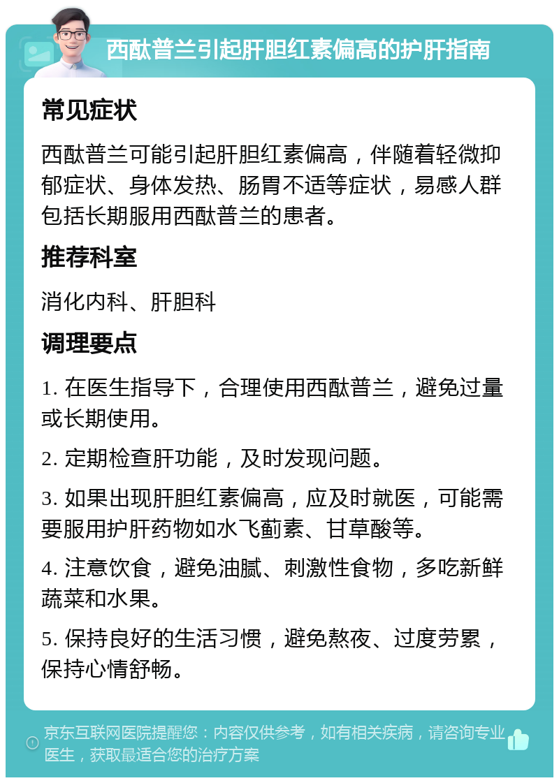 西酞普兰引起肝胆红素偏高的护肝指南 常见症状 西酞普兰可能引起肝胆红素偏高，伴随着轻微抑郁症状、身体发热、肠胃不适等症状，易感人群包括长期服用西酞普兰的患者。 推荐科室 消化内科、肝胆科 调理要点 1. 在医生指导下，合理使用西酞普兰，避免过量或长期使用。 2. 定期检查肝功能，及时发现问题。 3. 如果出现肝胆红素偏高，应及时就医，可能需要服用护肝药物如水飞蓟素、甘草酸等。 4. 注意饮食，避免油腻、刺激性食物，多吃新鲜蔬菜和水果。 5. 保持良好的生活习惯，避免熬夜、过度劳累，保持心情舒畅。