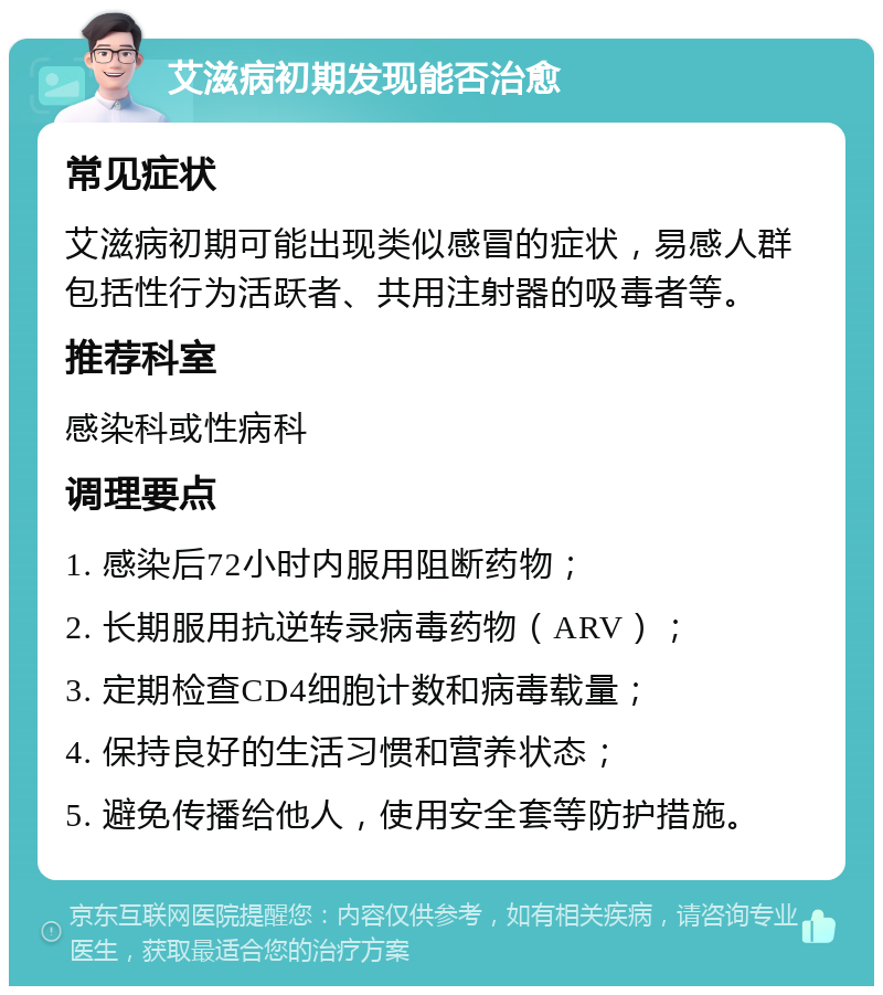 艾滋病初期发现能否治愈 常见症状 艾滋病初期可能出现类似感冒的症状，易感人群包括性行为活跃者、共用注射器的吸毒者等。 推荐科室 感染科或性病科 调理要点 1. 感染后72小时内服用阻断药物； 2. 长期服用抗逆转录病毒药物（ARV）； 3. 定期检查CD4细胞计数和病毒载量； 4. 保持良好的生活习惯和营养状态； 5. 避免传播给他人，使用安全套等防护措施。