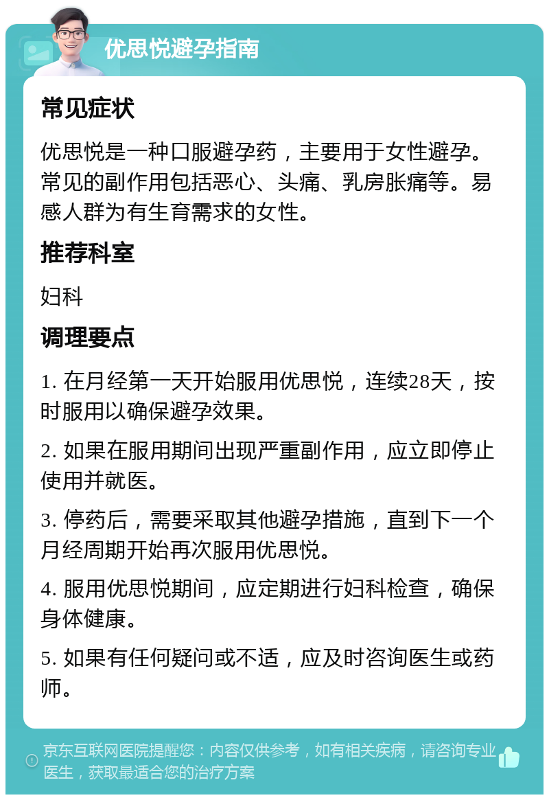 优思悦避孕指南 常见症状 优思悦是一种口服避孕药，主要用于女性避孕。常见的副作用包括恶心、头痛、乳房胀痛等。易感人群为有生育需求的女性。 推荐科室 妇科 调理要点 1. 在月经第一天开始服用优思悦，连续28天，按时服用以确保避孕效果。 2. 如果在服用期间出现严重副作用，应立即停止使用并就医。 3. 停药后，需要采取其他避孕措施，直到下一个月经周期开始再次服用优思悦。 4. 服用优思悦期间，应定期进行妇科检查，确保身体健康。 5. 如果有任何疑问或不适，应及时咨询医生或药师。