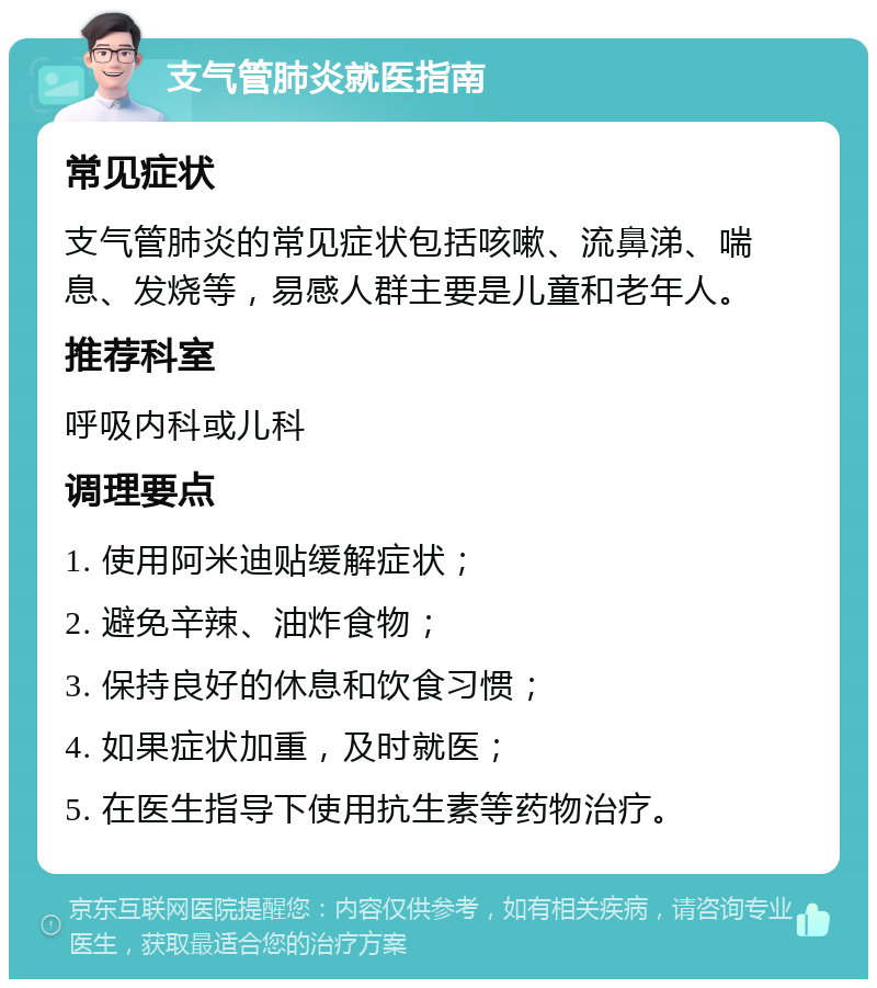 支气管肺炎就医指南 常见症状 支气管肺炎的常见症状包括咳嗽、流鼻涕、喘息、发烧等，易感人群主要是儿童和老年人。 推荐科室 呼吸内科或儿科 调理要点 1. 使用阿米迪贴缓解症状； 2. 避免辛辣、油炸食物； 3. 保持良好的休息和饮食习惯； 4. 如果症状加重，及时就医； 5. 在医生指导下使用抗生素等药物治疗。