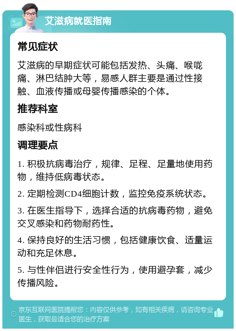 艾滋病就医指南 常见症状 艾滋病的早期症状可能包括发热、头痛、喉咙痛、淋巴结肿大等，易感人群主要是通过性接触、血液传播或母婴传播感染的个体。 推荐科室 感染科或性病科 调理要点 1. 积极抗病毒治疗，规律、足程、足量地使用药物，维持低病毒状态。 2. 定期检测CD4细胞计数，监控免疫系统状态。 3. 在医生指导下，选择合适的抗病毒药物，避免交叉感染和药物耐药性。 4. 保持良好的生活习惯，包括健康饮食、适量运动和充足休息。 5. 与性伴侣进行安全性行为，使用避孕套，减少传播风险。