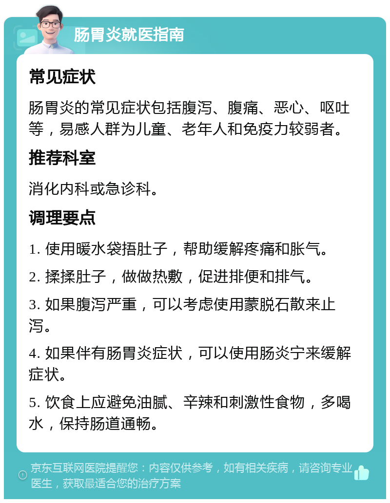 肠胃炎就医指南 常见症状 肠胃炎的常见症状包括腹泻、腹痛、恶心、呕吐等，易感人群为儿童、老年人和免疫力较弱者。 推荐科室 消化内科或急诊科。 调理要点 1. 使用暖水袋捂肚子，帮助缓解疼痛和胀气。 2. 揉揉肚子，做做热敷，促进排便和排气。 3. 如果腹泻严重，可以考虑使用蒙脱石散来止泻。 4. 如果伴有肠胃炎症状，可以使用肠炎宁来缓解症状。 5. 饮食上应避免油腻、辛辣和刺激性食物，多喝水，保持肠道通畅。