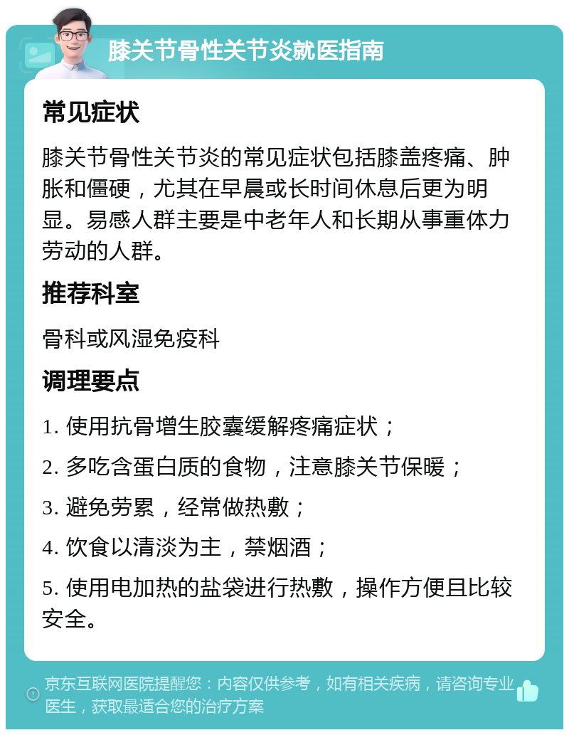 膝关节骨性关节炎就医指南 常见症状 膝关节骨性关节炎的常见症状包括膝盖疼痛、肿胀和僵硬，尤其在早晨或长时间休息后更为明显。易感人群主要是中老年人和长期从事重体力劳动的人群。 推荐科室 骨科或风湿免疫科 调理要点 1. 使用抗骨增生胶囊缓解疼痛症状； 2. 多吃含蛋白质的食物，注意膝关节保暖； 3. 避免劳累，经常做热敷； 4. 饮食以清淡为主，禁烟酒； 5. 使用电加热的盐袋进行热敷，操作方便且比较安全。