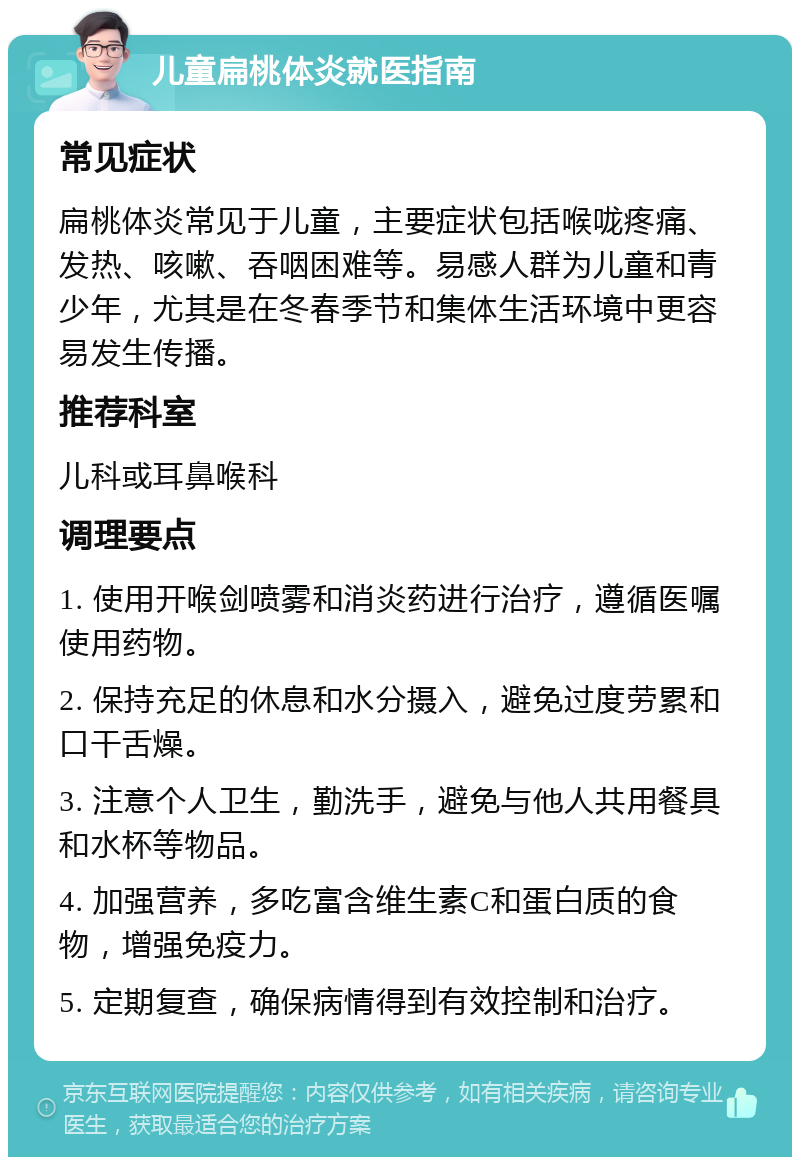 儿童扁桃体炎就医指南 常见症状 扁桃体炎常见于儿童，主要症状包括喉咙疼痛、发热、咳嗽、吞咽困难等。易感人群为儿童和青少年，尤其是在冬春季节和集体生活环境中更容易发生传播。 推荐科室 儿科或耳鼻喉科 调理要点 1. 使用开喉剑喷雾和消炎药进行治疗，遵循医嘱使用药物。 2. 保持充足的休息和水分摄入，避免过度劳累和口干舌燥。 3. 注意个人卫生，勤洗手，避免与他人共用餐具和水杯等物品。 4. 加强营养，多吃富含维生素C和蛋白质的食物，增强免疫力。 5. 定期复查，确保病情得到有效控制和治疗。