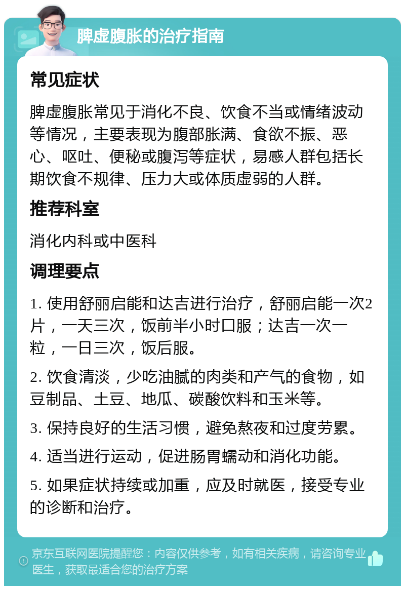 脾虚腹胀的治疗指南 常见症状 脾虚腹胀常见于消化不良、饮食不当或情绪波动等情况，主要表现为腹部胀满、食欲不振、恶心、呕吐、便秘或腹泻等症状，易感人群包括长期饮食不规律、压力大或体质虚弱的人群。 推荐科室 消化内科或中医科 调理要点 1. 使用舒丽启能和达吉进行治疗，舒丽启能一次2片，一天三次，饭前半小时口服；达吉一次一粒，一日三次，饭后服。 2. 饮食清淡，少吃油腻的肉类和产气的食物，如豆制品、土豆、地瓜、碳酸饮料和玉米等。 3. 保持良好的生活习惯，避免熬夜和过度劳累。 4. 适当进行运动，促进肠胃蠕动和消化功能。 5. 如果症状持续或加重，应及时就医，接受专业的诊断和治疗。