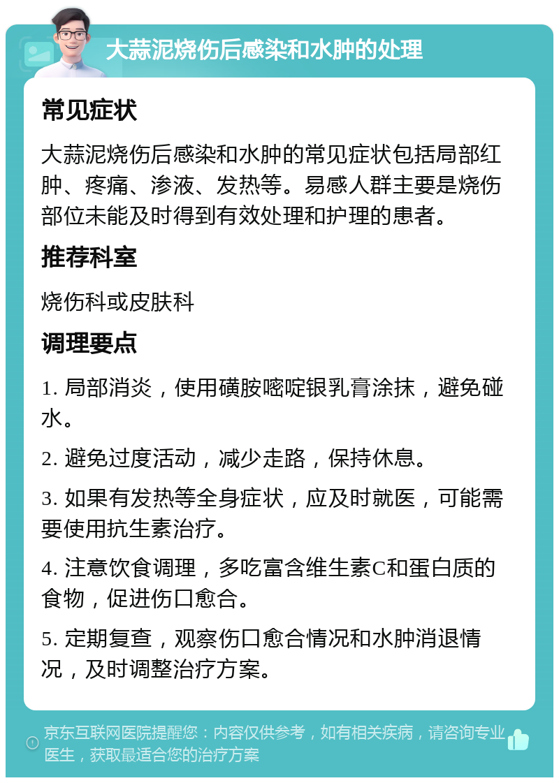 大蒜泥烧伤后感染和水肿的处理 常见症状 大蒜泥烧伤后感染和水肿的常见症状包括局部红肿、疼痛、渗液、发热等。易感人群主要是烧伤部位未能及时得到有效处理和护理的患者。 推荐科室 烧伤科或皮肤科 调理要点 1. 局部消炎，使用磺胺嘧啶银乳膏涂抹，避免碰水。 2. 避免过度活动，减少走路，保持休息。 3. 如果有发热等全身症状，应及时就医，可能需要使用抗生素治疗。 4. 注意饮食调理，多吃富含维生素C和蛋白质的食物，促进伤口愈合。 5. 定期复查，观察伤口愈合情况和水肿消退情况，及时调整治疗方案。