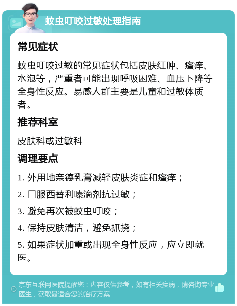 蚊虫叮咬过敏处理指南 常见症状 蚊虫叮咬过敏的常见症状包括皮肤红肿、瘙痒、水泡等，严重者可能出现呼吸困难、血压下降等全身性反应。易感人群主要是儿童和过敏体质者。 推荐科室 皮肤科或过敏科 调理要点 1. 外用地奈德乳膏减轻皮肤炎症和瘙痒； 2. 口服西替利嗪滴剂抗过敏； 3. 避免再次被蚊虫叮咬； 4. 保持皮肤清洁，避免抓挠； 5. 如果症状加重或出现全身性反应，应立即就医。