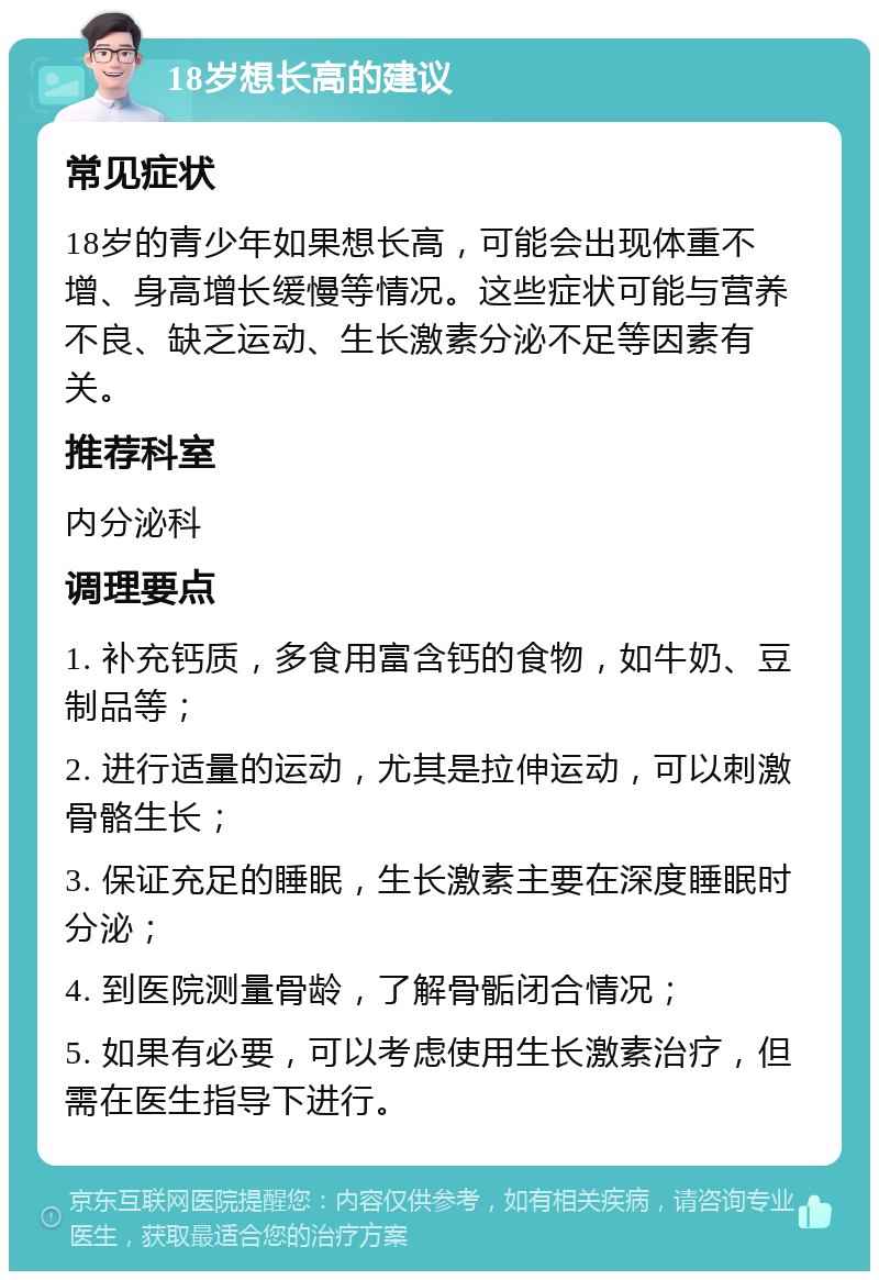 18岁想长高的建议 常见症状 18岁的青少年如果想长高，可能会出现体重不增、身高增长缓慢等情况。这些症状可能与营养不良、缺乏运动、生长激素分泌不足等因素有关。 推荐科室 内分泌科 调理要点 1. 补充钙质，多食用富含钙的食物，如牛奶、豆制品等； 2. 进行适量的运动，尤其是拉伸运动，可以刺激骨骼生长； 3. 保证充足的睡眠，生长激素主要在深度睡眠时分泌； 4. 到医院测量骨龄，了解骨骺闭合情况； 5. 如果有必要，可以考虑使用生长激素治疗，但需在医生指导下进行。