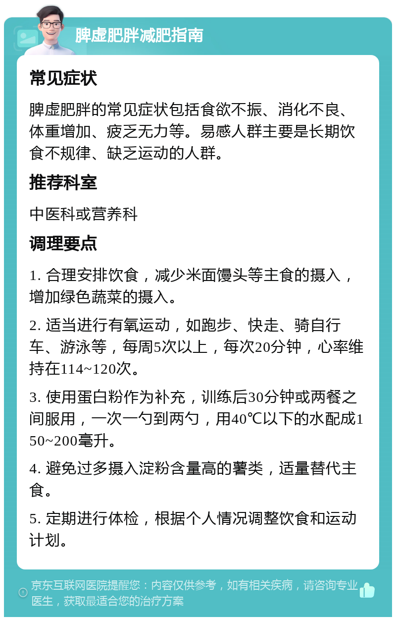 脾虚肥胖减肥指南 常见症状 脾虚肥胖的常见症状包括食欲不振、消化不良、体重增加、疲乏无力等。易感人群主要是长期饮食不规律、缺乏运动的人群。 推荐科室 中医科或营养科 调理要点 1. 合理安排饮食，减少米面馒头等主食的摄入，增加绿色蔬菜的摄入。 2. 适当进行有氧运动，如跑步、快走、骑自行车、游泳等，每周5次以上，每次20分钟，心率维持在114~120次。 3. 使用蛋白粉作为补充，训练后30分钟或两餐之间服用，一次一勺到两勺，用40℃以下的水配成150~200毫升。 4. 避免过多摄入淀粉含量高的薯类，适量替代主食。 5. 定期进行体检，根据个人情况调整饮食和运动计划。