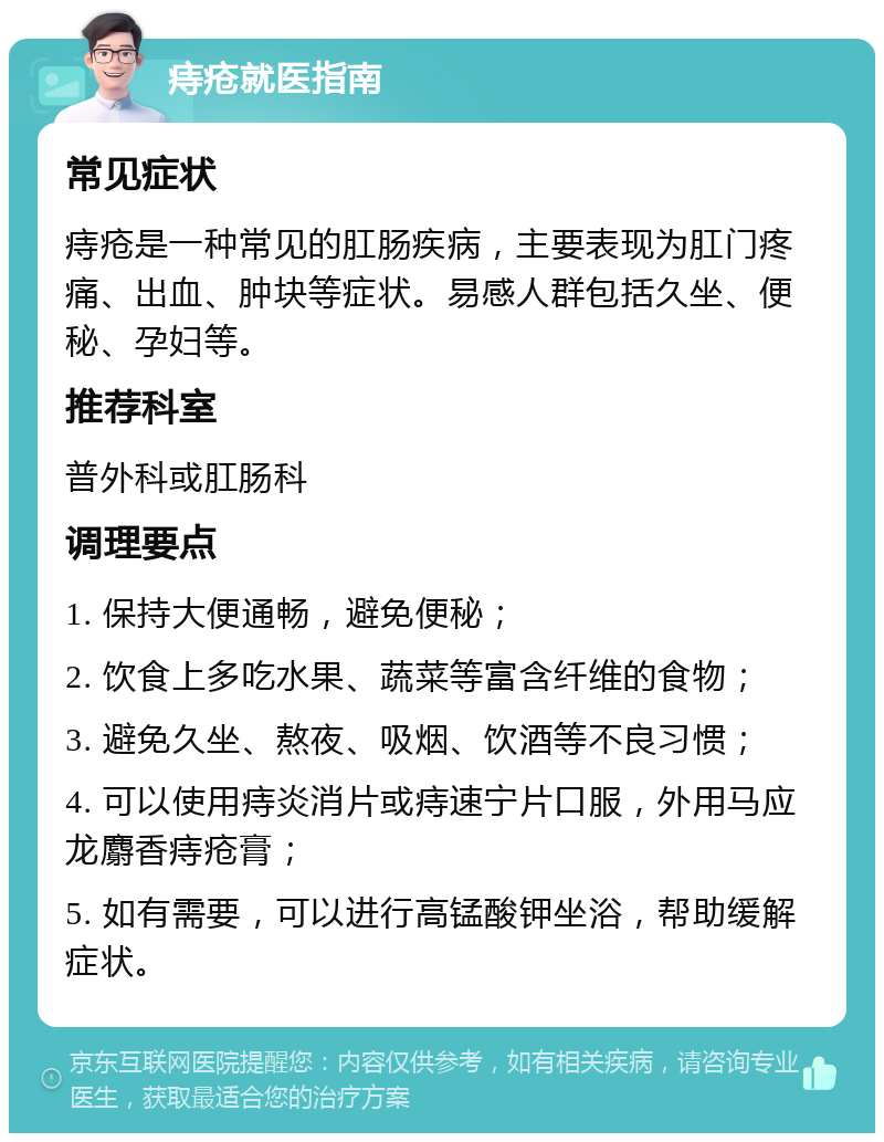 痔疮就医指南 常见症状 痔疮是一种常见的肛肠疾病，主要表现为肛门疼痛、出血、肿块等症状。易感人群包括久坐、便秘、孕妇等。 推荐科室 普外科或肛肠科 调理要点 1. 保持大便通畅，避免便秘； 2. 饮食上多吃水果、蔬菜等富含纤维的食物； 3. 避免久坐、熬夜、吸烟、饮酒等不良习惯； 4. 可以使用痔炎消片或痔速宁片口服，外用马应龙麝香痔疮膏； 5. 如有需要，可以进行高锰酸钾坐浴，帮助缓解症状。