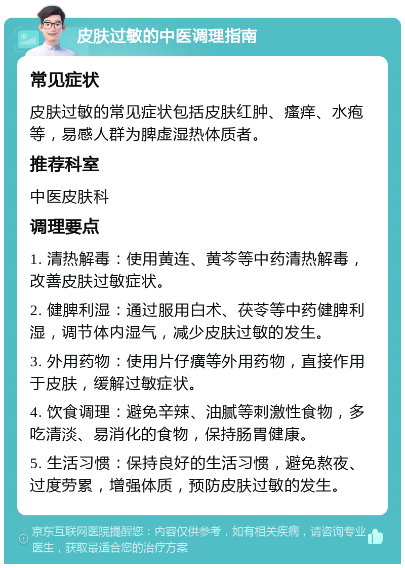 皮肤过敏的中医调理指南 常见症状 皮肤过敏的常见症状包括皮肤红肿、瘙痒、水疱等，易感人群为脾虚湿热体质者。 推荐科室 中医皮肤科 调理要点 1. 清热解毒：使用黄连、黄芩等中药清热解毒，改善皮肤过敏症状。 2. 健脾利湿：通过服用白术、茯苓等中药健脾利湿，调节体内湿气，减少皮肤过敏的发生。 3. 外用药物：使用片仔癀等外用药物，直接作用于皮肤，缓解过敏症状。 4. 饮食调理：避免辛辣、油腻等刺激性食物，多吃清淡、易消化的食物，保持肠胃健康。 5. 生活习惯：保持良好的生活习惯，避免熬夜、过度劳累，增强体质，预防皮肤过敏的发生。