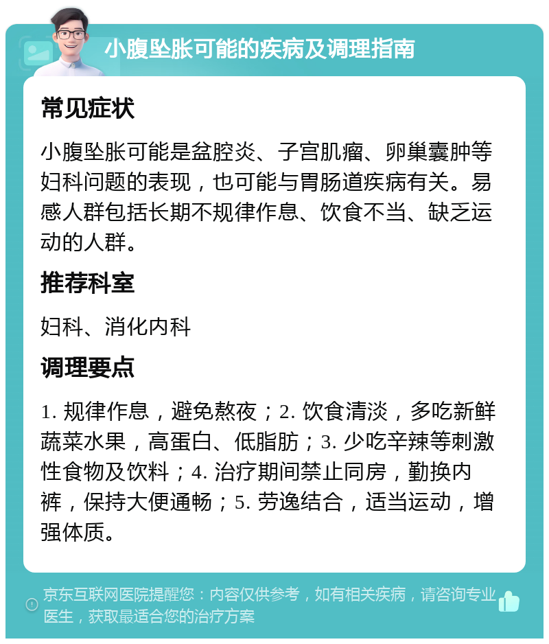 小腹坠胀可能的疾病及调理指南 常见症状 小腹坠胀可能是盆腔炎、子宫肌瘤、卵巢囊肿等妇科问题的表现，也可能与胃肠道疾病有关。易感人群包括长期不规律作息、饮食不当、缺乏运动的人群。 推荐科室 妇科、消化内科 调理要点 1. 规律作息，避免熬夜；2. 饮食清淡，多吃新鲜蔬菜水果，高蛋白、低脂肪；3. 少吃辛辣等刺激性食物及饮料；4. 治疗期间禁止同房，勤换内裤，保持大便通畅；5. 劳逸结合，适当运动，增强体质。