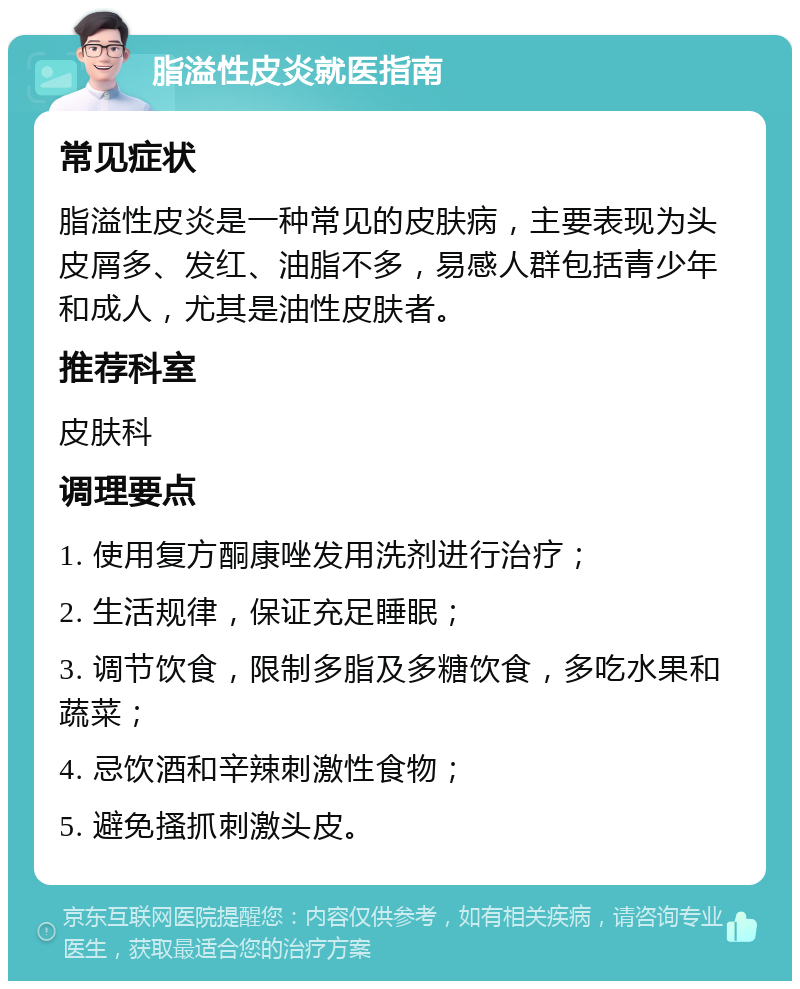 脂溢性皮炎就医指南 常见症状 脂溢性皮炎是一种常见的皮肤病，主要表现为头皮屑多、发红、油脂不多，易感人群包括青少年和成人，尤其是油性皮肤者。 推荐科室 皮肤科 调理要点 1. 使用复方酮康唑发用洗剂进行治疗； 2. 生活规律，保证充足睡眠； 3. 调节饮食，限制多脂及多糖饮食，多吃水果和蔬菜； 4. 忌饮酒和辛辣刺激性食物； 5. 避免搔抓刺激头皮。