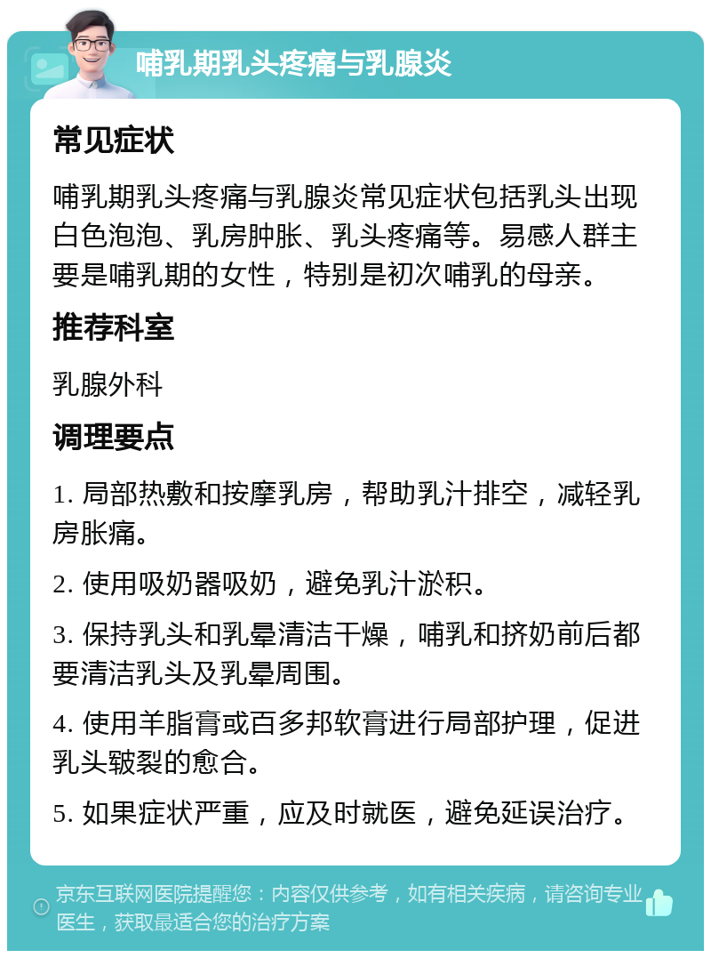 哺乳期乳头疼痛与乳腺炎 常见症状 哺乳期乳头疼痛与乳腺炎常见症状包括乳头出现白色泡泡、乳房肿胀、乳头疼痛等。易感人群主要是哺乳期的女性，特别是初次哺乳的母亲。 推荐科室 乳腺外科 调理要点 1. 局部热敷和按摩乳房，帮助乳汁排空，减轻乳房胀痛。 2. 使用吸奶器吸奶，避免乳汁淤积。 3. 保持乳头和乳晕清洁干燥，哺乳和挤奶前后都要清洁乳头及乳晕周围。 4. 使用羊脂膏或百多邦软膏进行局部护理，促进乳头皲裂的愈合。 5. 如果症状严重，应及时就医，避免延误治疗。