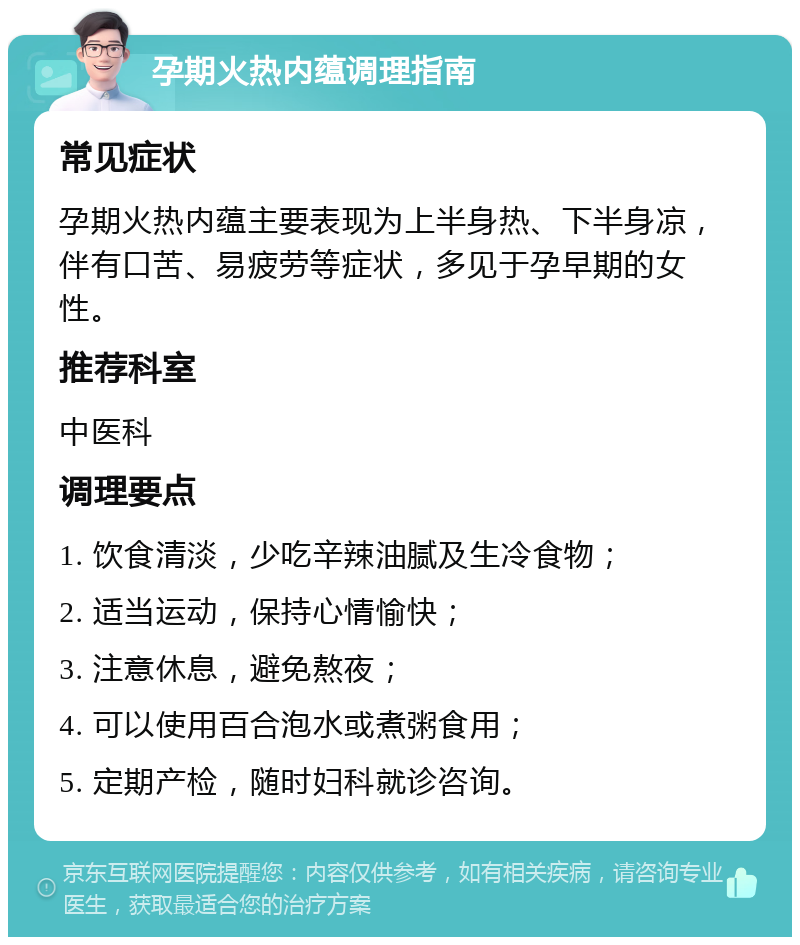 孕期火热内蕴调理指南 常见症状 孕期火热内蕴主要表现为上半身热、下半身凉，伴有口苦、易疲劳等症状，多见于孕早期的女性。 推荐科室 中医科 调理要点 1. 饮食清淡，少吃辛辣油腻及生冷食物； 2. 适当运动，保持心情愉快； 3. 注意休息，避免熬夜； 4. 可以使用百合泡水或煮粥食用； 5. 定期产检，随时妇科就诊咨询。