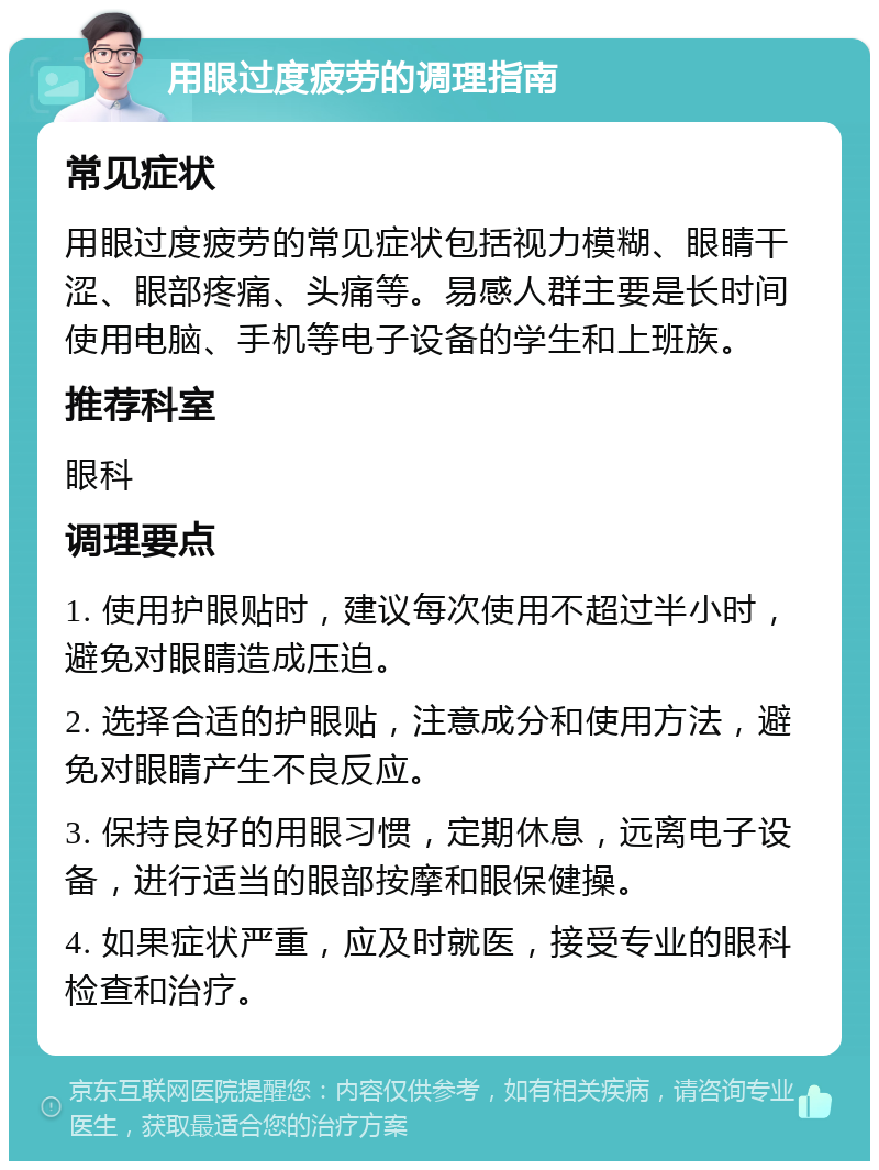 用眼过度疲劳的调理指南 常见症状 用眼过度疲劳的常见症状包括视力模糊、眼睛干涩、眼部疼痛、头痛等。易感人群主要是长时间使用电脑、手机等电子设备的学生和上班族。 推荐科室 眼科 调理要点 1. 使用护眼贴时，建议每次使用不超过半小时，避免对眼睛造成压迫。 2. 选择合适的护眼贴，注意成分和使用方法，避免对眼睛产生不良反应。 3. 保持良好的用眼习惯，定期休息，远离电子设备，进行适当的眼部按摩和眼保健操。 4. 如果症状严重，应及时就医，接受专业的眼科检查和治疗。