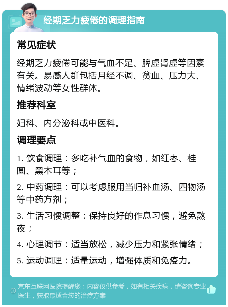 经期乏力疲倦的调理指南 常见症状 经期乏力疲倦可能与气血不足、脾虚肾虚等因素有关。易感人群包括月经不调、贫血、压力大、情绪波动等女性群体。 推荐科室 妇科、内分泌科或中医科。 调理要点 1. 饮食调理：多吃补气血的食物，如红枣、桂圆、黑木耳等； 2. 中药调理：可以考虑服用当归补血汤、四物汤等中药方剂； 3. 生活习惯调整：保持良好的作息习惯，避免熬夜； 4. 心理调节：适当放松，减少压力和紧张情绪； 5. 运动调理：适量运动，增强体质和免疫力。